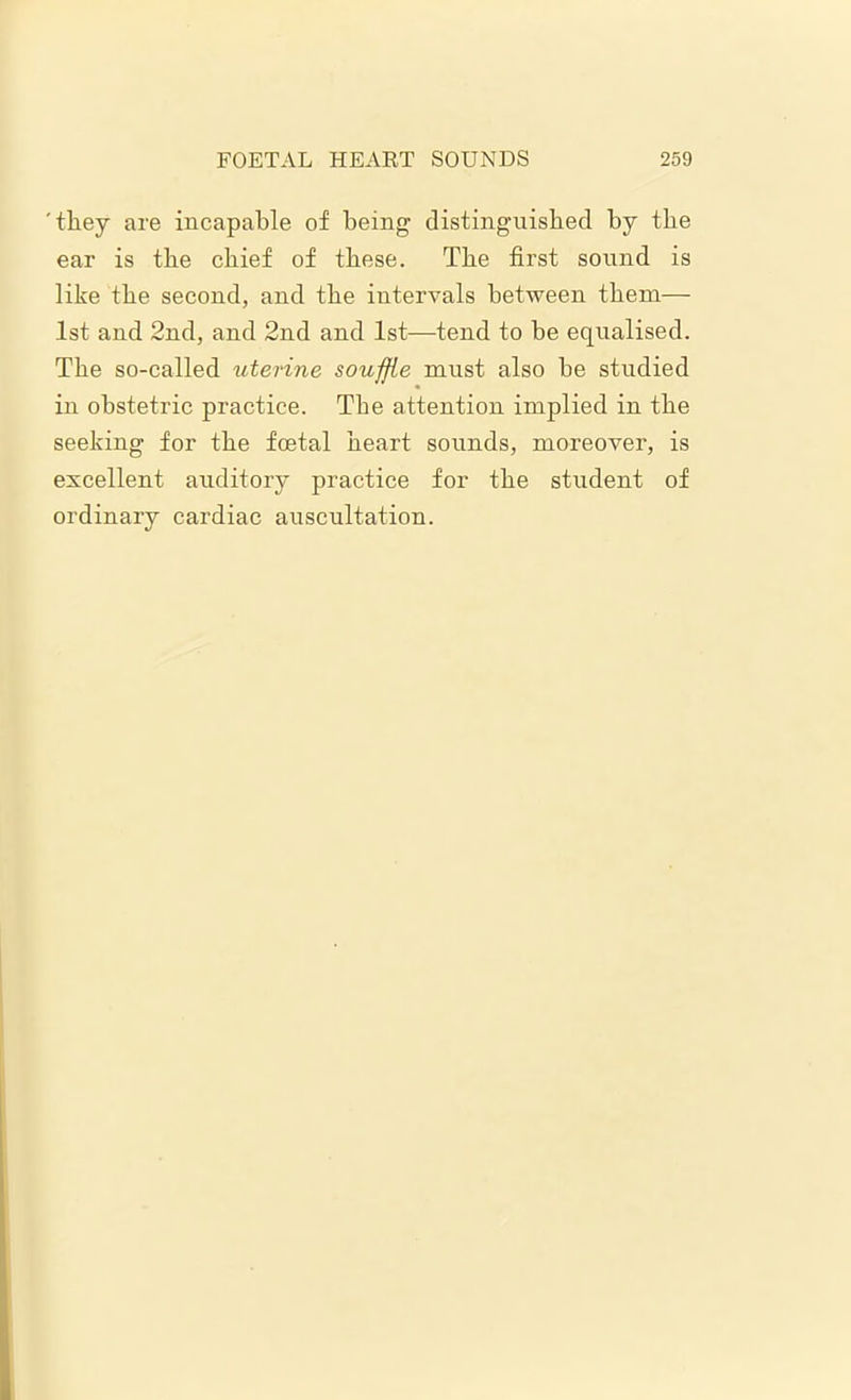 'they are incapable of being distinguished by the ear is the chief of these. The first sound is like the second, and the intervals between them— 1st and 2nd, and 2nd and 1st—tend to be equalised. The so-called xiterine souffle must also he studied in obstetric practice. The attention implied in the seeking for the foetal heart sounds, moreover, is excellent auditory practice for the student of ordinary cardiac auscultation.