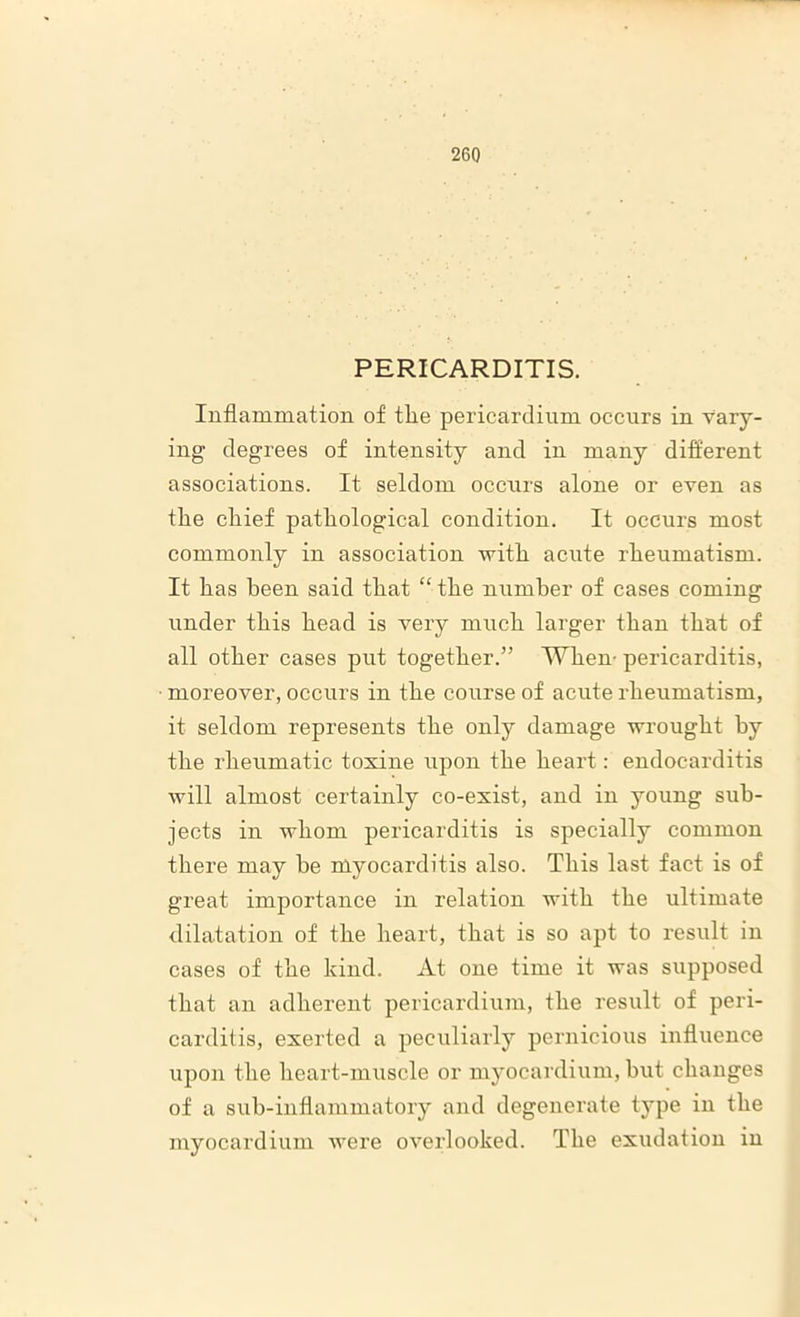 PERICARDITIS. Inflammation of the pericardium occurs in vary- ing degrees of intensity and in many different associations. It seldom occurs alone or even as the chief pathological condition. It occurs most commonly in association with acute rheumatism. It has been said that “the number of cases coming under this head is very much larger than that of all other cases put together.” When- pericarditis, moreover, occurs in the course of acute rheumatism, it seldom represents the only damage wrought by the rheumatic toxine upon the heart: endocarditis will almost certainly co-exist, and in young sub- jects in whom pericarditis is specially common there may he myocarditis also. This last fact is of great importance in relation with the ultimate dilatation of the heart, that is so apt to result in cases of the kind. At one time it was supposed that an adherent pericardium, the result of peri- carditis, exerted a peculiarly pernicious influence upon the heart-muscle or myocardium, but changes of a sub-inflammatory and degenerate type in the myocardium were overlooked. The exudation in