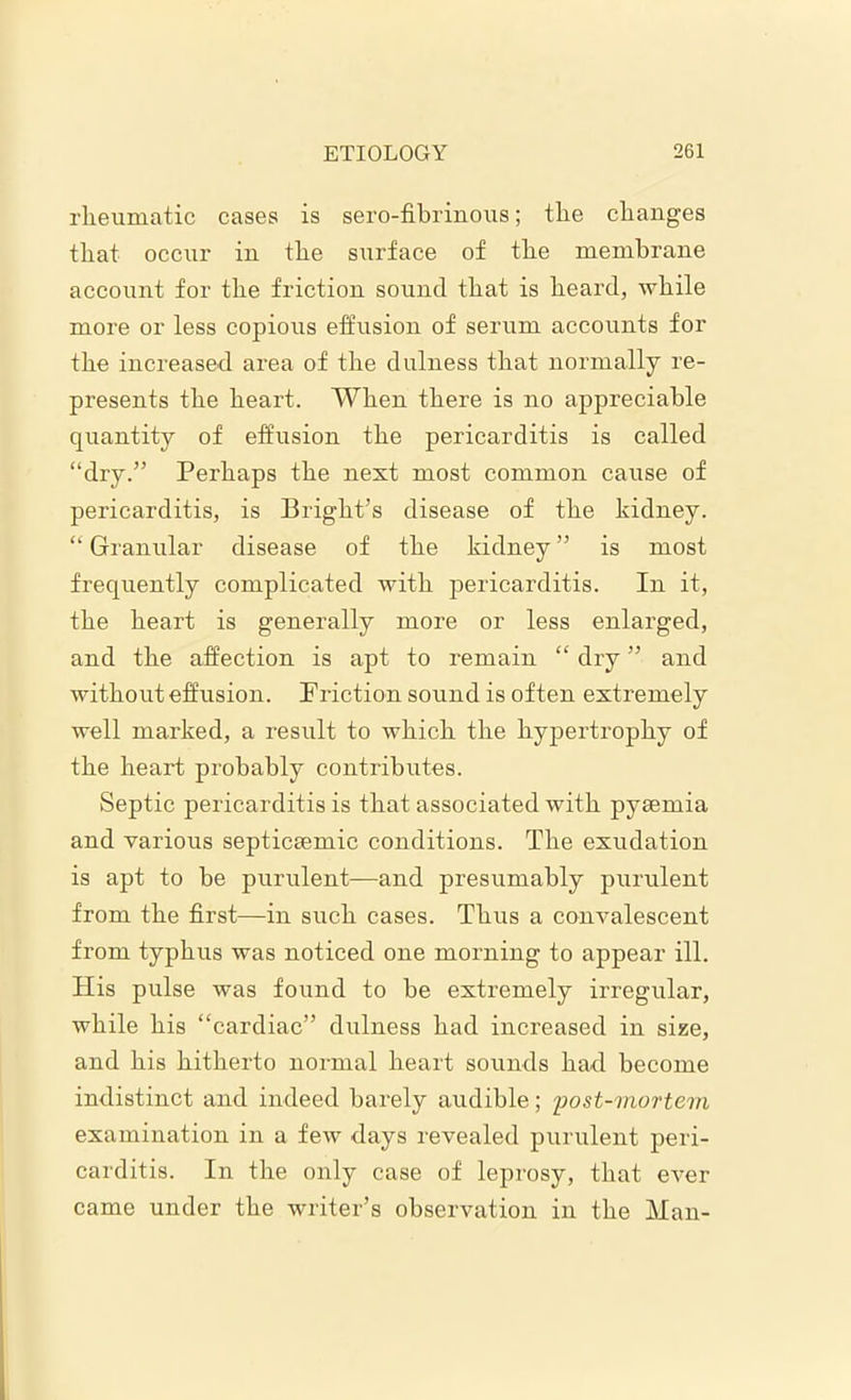 rheumatic cases is sero-fibrinous; the changes that occur in the surface of the membrane account for the friction sound that is heard, while more or less copious effusion of serum accounts for the increased area of the dulness that normally re- presents the heart. When there is no appreciable quantity of effusion the pericarditis is called “dry.” Perhaps the next most common cause of pericarditis, is Bright’s disease of the kidney. “ Granular disease of the kidney ” is most frequently complicated with pericarditis. In it, the heart is generally more or less enlarged, and the affection is apt to remain “ dry ” and without effusion. Friction sound is often extremely well marked, a result to which the hypertrophy of the heart probably contributes. Septic pericarditis is that associated with pyaemia and various septiceemic conditions. The exudation is apt to be purulent—and presumably purulent from the first—in such cases. Thus a convalescent from typhus was noticed one morning to appear ill. His pulse was found to be extremely irregular, while his “cardiac” dulness had increased in size, and his hitherto normal heart sounds had become indistinct and indeed barely audible; post-mortem examination in a few days revealed purulent peri- carditis. In the only case of leprosy, that ever came under the writer’s observation in the Man-