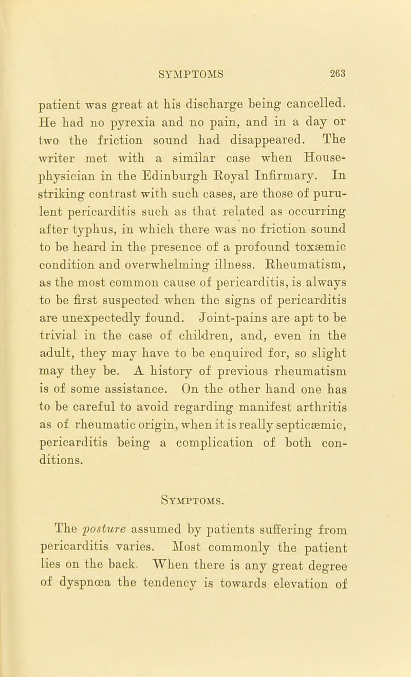 patient was great at liis discharge being cancelled. He bad no pyrexia and no pain, and in a day or two tbe friction sound bad disappeared. Tbe writer met witb a similar case wben House- physician in the Edinburgh Royal Infirmary. In striking contrast with such cases, are those of puru- lent pericarditis such as that related as occurring after typhus, in which there was no friction sound to be heard in the presence of a profound toxsemic condition and overwhelming illness. Rheumatism, as the most common cause of pericarditis, is always to be first suspected when the signs of pericarditis are unexpectedly found. Joint-pains are apt to be trivial in the case of children, and, even in the adult, they may have to be enquired for, so slight may they be. A history of previous rheumatism is of some assistance. On the other hand one has to be careful to avoid regarding manifest arthritis as of rheumatic origin, when it is really septicsemic, pericarditis being a complication of both con- ditions. Symptoms. The posture assumed by patients suffering from pericarditis varies. Most commonly the patient lies on the back. When there is any great degree of dyspnoea the tendency is towards elevation of