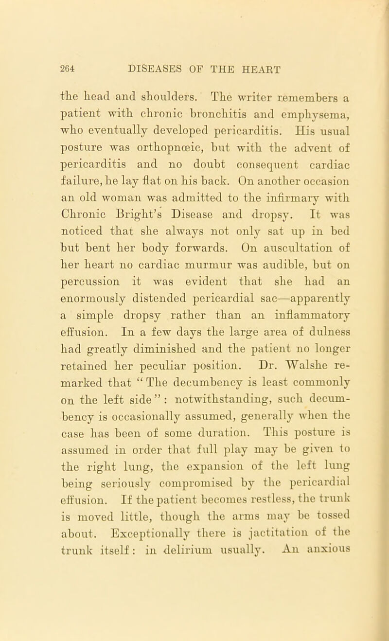 the head and shoulders. The writer remembers a patient with chronic bronchitis and emphysema, who eventually developed pericarditis. His usual posture was orthopnceic, but with the advent of pericarditis and no doubt consequent cardiac failure, he lay flat on his back. On another occasion an old woman was admitted to the infirmary with Chronic Bright’s Disease and dropsy. It was noticed that she always not only sat up in bed but bent her body forwards. On auscultation of her heart no cardiac murmur was audible, but on percussion it was evident that she had an enormously distended pericardial sac—apparently a simple dropsy rather than an inflammatory effusion. In a few days the large area of dulness had greatly diminished and the patient no longer retained her peculiar position. Dr. Walshe re- marked that “ The decumbency is least commonly on the left side ” : notwithstanding, such decurn- bency is occasionally assumed, generally when the case has been of some duration. This posture is assumed in order that full play may be given to the right lung, the expansion of the left lung being seriously compromised by the pericardial effusion. If the patient becomes restless, the trunk is moved little, though the arms may be tossed about. Exceptionally there is jactitation of the trunk itself: in delirium usually. An anxious
