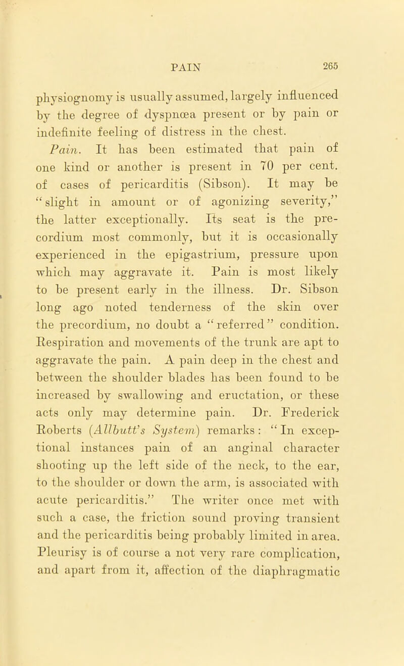 physiognomy is usually assumed, largely influenced by the degree of dyspnoea present or by pain or indefinite feeling of distress in the chest. Pain. It has been estimated that pain of one kind or another is present in 70 per cent, of cases of pericarditis (Sibson). It may be “slight in amount or of agonizing severity,” the latter exceptionally. Its seat is the pre- cordium most commonly, but it is occasionally experienced in the epigastrium, pressure upon which may aggravate it. Pain is most likely to be present early in the illness. Dr. Sibson long ago noted tenderness of the skin over the precordium, no doubt a “ referred ” condition. Respiration and movements of the trunk are apt to aggravate the pain. A pain deep in the chest and between the shoulder blades has been found to be increased by swallowing and eructation, or these acts only may determine pain. Dr. Frederick Roberts (Allbutt’s System) remarks: “In excep- tional instances pain of an anginal character shooting up the left side of the neck, to the ear, to the shoulder or down the arm, is associated with acute pericarditis.” The writer once met with such a case, the friction sound proving transient and the pericarditis being probably limited in area. Pleurisy is of course a not very rare complication, and apart from it, affection of the diaphragmatic