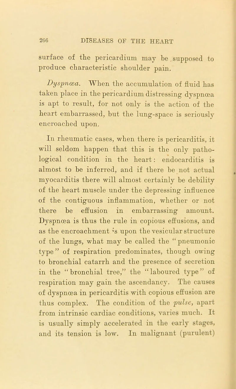 surface of the pericardium may be supposed to produce characteristic shoulder pain. Dyspnoea. When the accumulation of fluid has taken place in the pericardium distressing dyspnoea is apt to result, for not only is the action of the heart embarrassed, but the lung-space is seriously encroached upon. In rheumatic cases, when there is pericarditis, it will seldom happen that this is the only patho- logical condition in the heart: endocarditis is almost to be inferred, and if there he not actual myocarditis there will almost certainly be debility of the heart muscle under the depressing influence of the contiguous inflammation, whether or not there be effusion in embarrassing amount. Dyspncea is thus the rule in copious effusions, and as the encroachment’s upon the vesicular structure of the lungs, what may be called the “ pneumonic type ” of respiration predominates, though owing to bronchial catarrh and the presence of secretion in the “bronchial tree,” the “laboured type” of respiration may gain the ascendancy. The causes of dyspnoea in pericarditis with copious effusion are thus complex. The condition of the pulse, apart from intrinsic cardiac conditions, varies much. It is usually simply accelerated in the early stages, and its tension is low. In malignant (purulent)