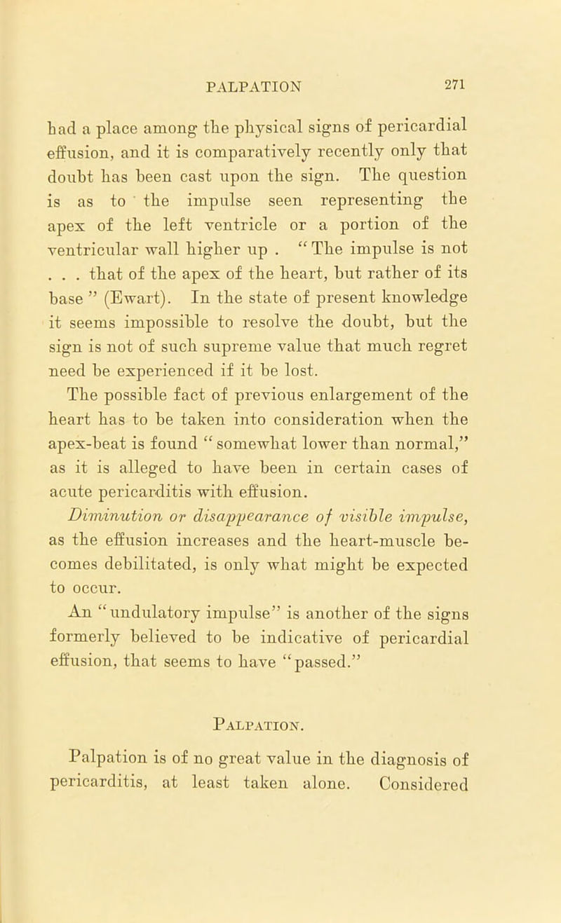 bad a place among tbe physical signs of pericardial effusion, and it is comparatively recently only that doubt lias been cast upon tbe sign. The question is as to the impulse seen representing the apex of the left ventricle or a portion of the ventricular wall higher up . “ The impulse is not . . . that of the apex of the heart, but rather of its base ” (Ewart). In the state of present knowledge it seems impossible to resolve the doubt, but the sign is not of such supreme value that much regret need be experienced if it be lost. The possible fact of previous enlargement of the heart has to be taken into consideration when the apex-beat is found “ somewhat lower than normal,” as it is alleged to have been in certain cases of acute pericarditis with effusion. Diminution or disappearance of visible impulse, as the effusion increases and the heart-muscle be- comes debilitated, is only what might be expected to occur. An “undulatory impulse” is another of the signs formerly believed to be indicative of pericardial effusion, that seems to have “passed.” Palpation. Palpation is of no great value in the diagnosis of pericarditis, at least taken alone. Considered
