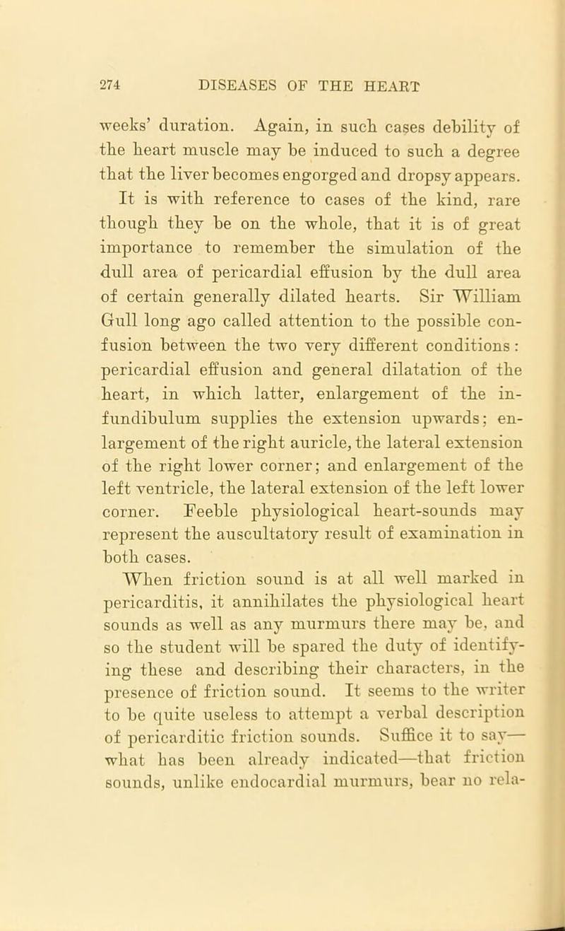 weeks’ duration. Again, in sucli cases debility of tke heart muscle may be induced to suck a degree that the liver becomes engorged and dropsy appears. It is with reference to cases of the kind, rare though they be on the whole, that it is of great importance to remember the simulation of the dull area of pericardial effusion by the dull area of certain generally dilated hearts. Sir William Gull long ago called attention to the possible con- fusion between the two very different conditions : pericardial effusion and general dilatation of the heart, in which latter, enlargement of the in- fundibulum supplies the extension upwards; en- largement of the right auricle, the lateral extension of the right lower corner; and enlargement of the left ventricle, the lateral extension of the left lower corner. Feeble physiological heart-sounds may represent the auscultatory result of examination in both cases. When friction sound is at all well marked in pericarditis, it annihilates the physiological heart sounds as well as any murmurs there may he, and so the student will he spared the duty of identify- ing these and describing their characters, in the presence of friction sound. It seems to the writer to he quite useless to attempt a verbal description of pericarditic friction sounds. Suffice it to say— what has been already indicated—that friction sounds, unlike endocardial murmurs, hear no rela-