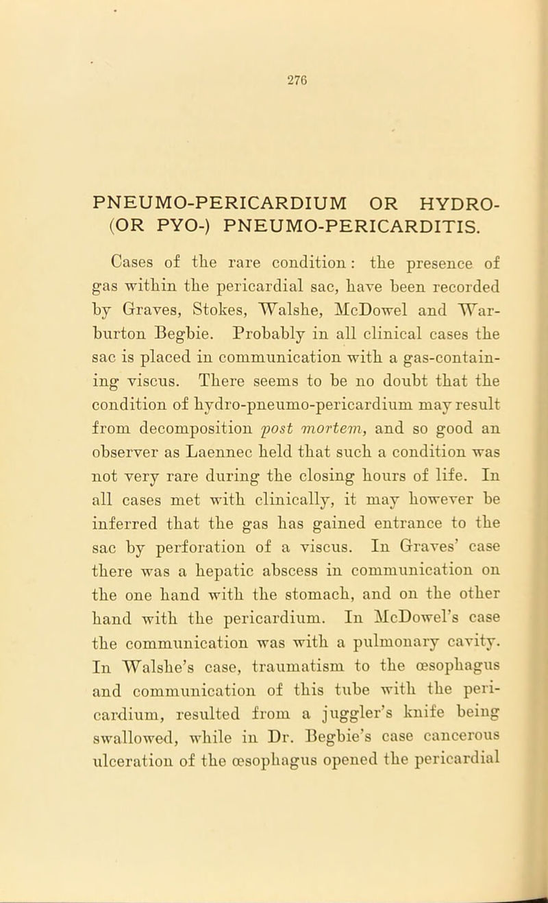 PNEUMO-PERICARDIUM OR HYDRO- (OR PYO-) PNEUMO-PERICARDITIS. Cases of tlie rare condition: tlie presence of gas within the pericardial sac, have been recorded by Graves, Stokes, Walshe, McDowel and TYar- burton Begbie. Probably in all clinical cases the sac is placed in communication with a gas-contain- ing viscus. There seems to be no doubt that the condition of hydro-pneumo-pericardium may result from decomposition post mortem, and so good an observer as Laennec held that such a condition was not very rare during the closing hours of life. In all cases met with clinically, it may however be inferred that the gas has gained entrance to the sac by perforation of a viscus. In Graves' case there was a hepatic abscess in communication on the one hand with the stomach, and on the other hand with the pericardium. In McDowel’s case the communication was with a pulmonary cavity. In Walshe’s case, traumatism to the oesophagus and communication of this tube with the peri- cardium, resulted from a juggler’s knife being swallowed, while in Dr. Begbie’s case cancerous ulceration of the oesophagus opened the pericardial