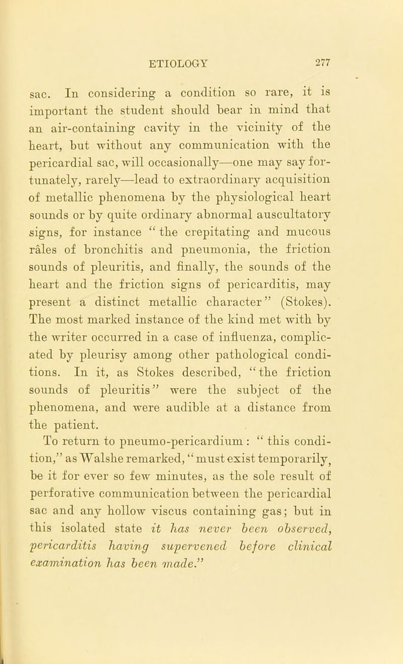sac. In considering a condition so rare, it is important tlie student should bear in mind that an air-containing cavity in the vicinity of the heart, hut without any communication with the pericardial sac, will occasionally—one may say for- tunately, rarely—lead to extraordinary acquisition of metallic phenomena hy the physiological heart sounds or by quite ordinary abnormal auscultatory signs, for instance “ the crepitating and mucous rales of bronchitis and pneumonia, the friction sounds of pleuritis, and finally, the sounds of the heart and the friction signs of pericarditis, may present a distinct metallic character” (Stokes). The most marked instance of the kind met with by the writer occurred in a case of influenza, complic- ated by pleurisy among other pathological condi- tions. In it, as Stokes described, “the friction sounds of pleuritis” were the subject of the phenomena, and were audible at a distance from the patient. To return to pneumo-pericardium : “ this condi- tion,” as Walshe remarked, “must exist temporarily, be it for ever so few minutes, as the sole result of perforative communication between the pericardial sac and any hollow viscus containing gas; but in this isolated state it has never been observed, 'pericarditis having supervened before clinical examination has been made.”