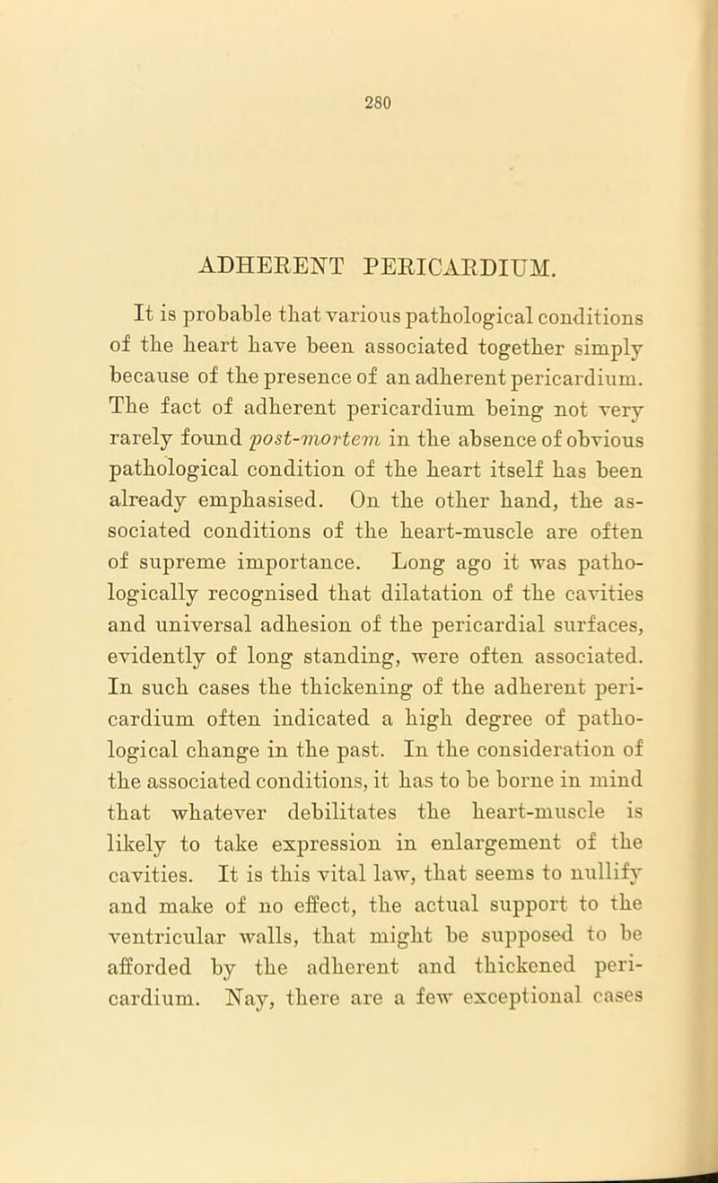 ADHERENT PERICARDIUM. It is probable that various pathological conditions of the heart have been associated together simply because of the presence of an adherent pericardium. The fact of adherent pericardium being not very rarely found 'post-mortem in the absence of obvious pathological condition of the heart itself has been already emphasised. On the other hand, the as- sociated conditions of the heart-muscle are often of supreme importance. Long ago it was patho- logically recognised that dilatation of the cavities and universal adhesion of the pericardial surfaces, evidently of long standing, were often associated. In such cases the thickening of the adherent peri- cardium often indicated a high degree of patho- logical change in the past. In the consideration of the associated conditions, it has to be borne in mind that whatever debilitates the heart-muscle is likely to take expression in enlargement of the cavities. It is this vital law, that seems to nullify and make of no effect, the actual support to the ventricular walls, that might be supposed to be afforded by the adherent and thickened peri- cardium. Nay, there are a few exceptional cases