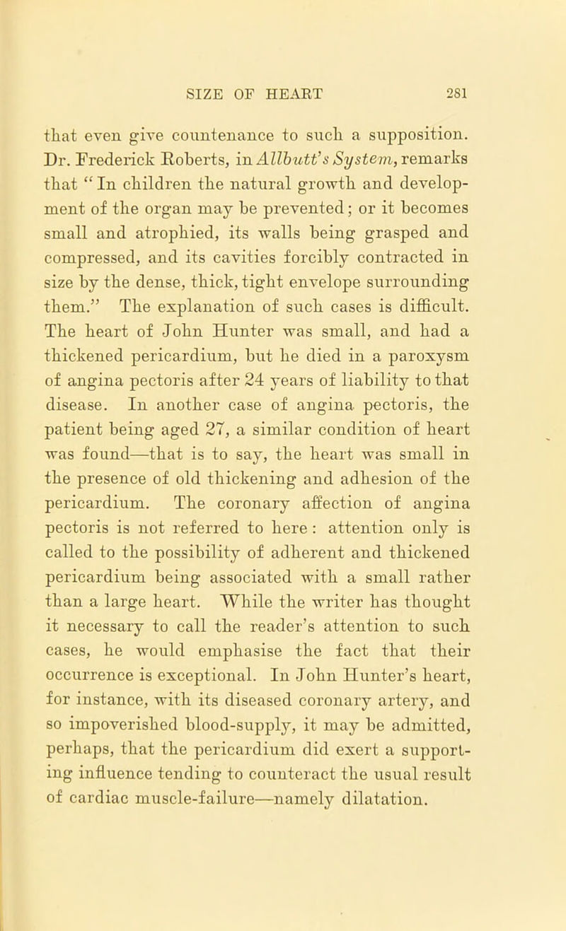 that even give countenance to such a supposition. Dr. Frederick Roberts, in Allbutt’s System, remarks that “ In children the natural growth and develop- ment of the organ may be prevented; or it becomes small and atrophied, its walls being grasped and compressed, and its cavities forcibly contracted in size by the dense, thick, tight envelope surrounding them.” The explanation of such cases is difficult. The heart of John Hunter was small, and had a thickened pericardium, but he died in a paroxysm of angina pectoris after 24 years of liability to that disease. In another case of angina pectoris, the patient being aged 27, a similar condition of heart was found—that is to say, the heart was small in the presence of old thickening and adhesion of the pericardium. The coronary affection of angina pectoris is not referred to here : attention only is called to the possibility of adherent and thickened pericardium being associated with a small rather than a large heart. While the writer has thought it necessary to call the reader’s attention to such cases, he would emphasise the fact that their occurrence is exceptional. In John Hunter’s heart, for instance, with its diseased coronary artery, and so impoverished blood-supply, it may be admitted, perhaps, that the pericardium did exert a support- ing influence tending to counteract the usual result of cardiac muscle-failure—namely dilatation.