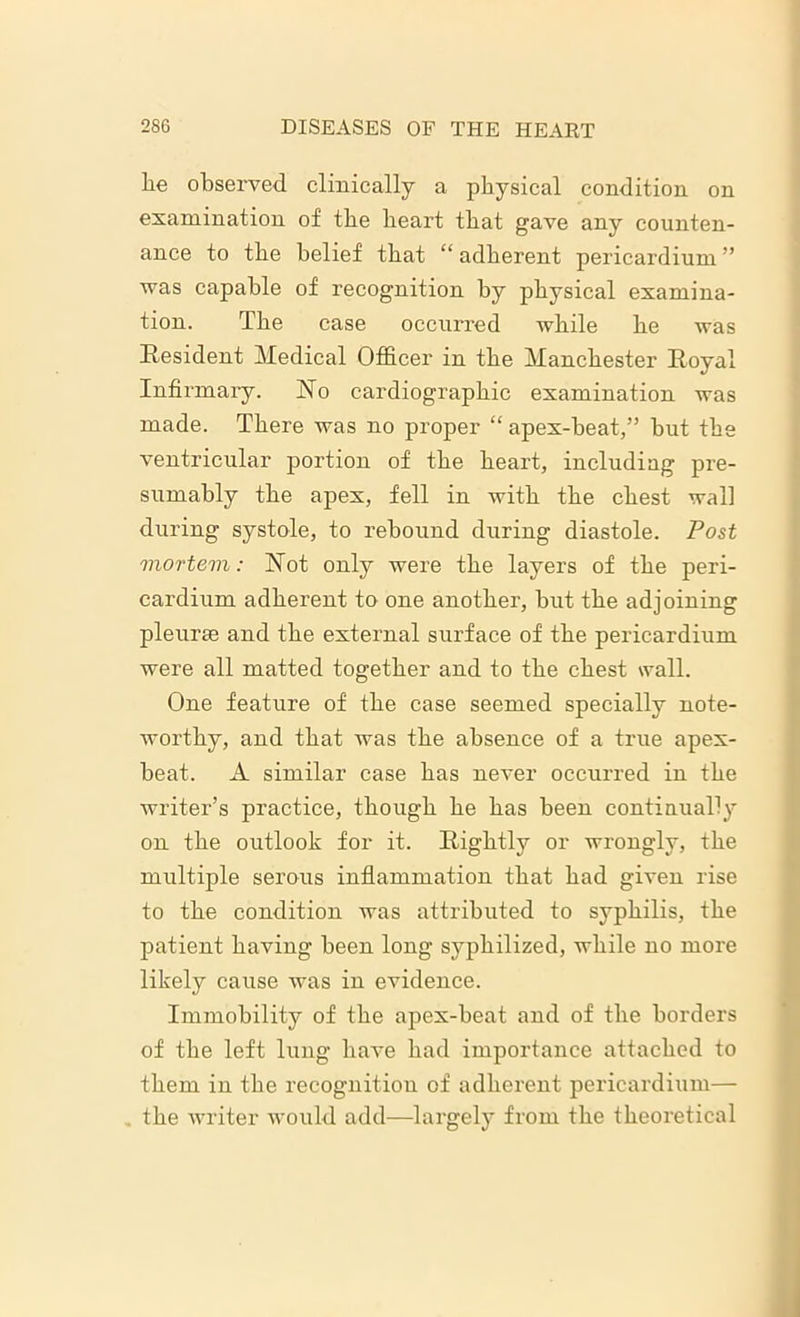 he observed clinically a physical condition on examination of the heart that gave any counten- ance to the belief that “ adherent pericardium ” was capable of recognition by physical examina- tion. The case occurred while he was Resident Medical Officer in the Manchester Royal Infirmary. No cardiographic examination was made. There was no proper “ apex-heat,” but the ventricular portion of the heart, includiag pre- sumably the apex, fell in with the chest wall during systole, to rebound during diastole. Post mortem: Not only were the layers of the peri- cardium adherent to one another, hut the adjoining pleurse and the external surface of the pericardium were all matted together and to the chest wall. One feature of the case seemed specially note- worthy, and that was the absence of a true apex- beat. A similar case has never occurred in the writer’s practice, though he has been continually on the outlook for it. Rightly or wrongly, the multiple serous inflammation that had given rise to the condition was attributed to syphilis, the patient having been long syphilized, while no more likely cause was in evidence. Immobility of the apex-heat and of the borders of the left lung have had importance attached to them in the recognition of adherent pericardium— the writer would add—largely from the theoretical