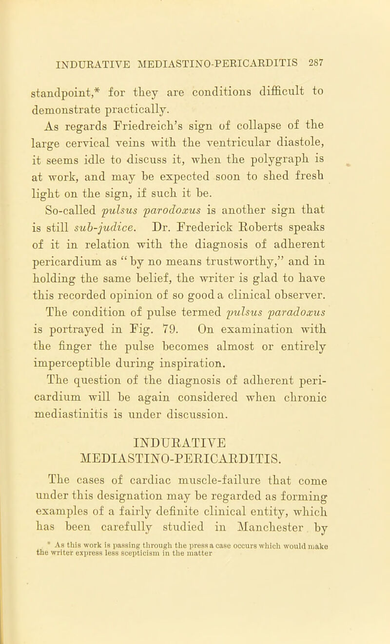 standpoint,* for they are conditions difficult to demonstrate practically. As regards Friedreich’s sign of collapse of the large cervical veins with the ventricular diastole, it seems idle to discuss it, when the polygraph is at work, and may he expected soon to shed fresh light on the sign, if such it he. So-called pulsus parodoxus is another sign that is still sub-judice. Dr. Frederick Roberts speaks of it in relation with the diagnosis of adherent pericardium as “ by no means trustworthy,” and in holding the same belief, the writer is glad to have this recorded opinion of so good a clinical observer. The condition of pulse termed pulsus paradoxus is portrayed in Fig. 79. On examination with the finger the pulse becomes almost or entirely imperceptible during inspiration. The question of the diagnosis of adherent peri- cardium will he again considered when chronic mediastinitis is under discussion. INDURATIVE MEDIASTINO-PERICARDITIS. The cases of cardiac muscle-failure that come under this designation may he regarded as forming examples of a fairly definite clinical entity, which has been carefully studied in Manchester by * As this work is passing through the press a case occurs which would make the writer express less scepticism in the matter