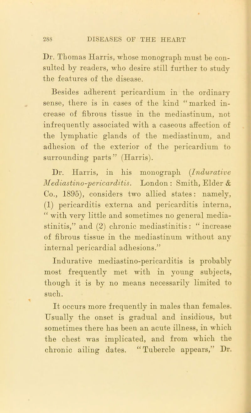 Dr. Thomas Harris, whose monograph must be con- sulted by readers, who desire still further to study the features of the disease. Besides adherent pericardium in the ordinary sense, there is in cases of the kind “ marked in- crease of fibrous tissue in the mediastinum, not infrequently associated with a caseous affection of the lymphatic glands of the mediastinum, and adhesion of the exterior of the pericardium to surrounding parts” (Harris). Dr. Harris, in his monograph (Indurative Mediastino-pericarditis. London : Smith, Elder & Co., 1895), considers two allied states: namely, (1) pericarditis externa and pericarditis interna, “ with very little and sometimes no general rnedia- stinitis,” and (2) chronic mediastinitis: “ increase of fibrous tissue in the mediastinum without any internal pericardial adhesions.” Indurative mediastino-pericarditis is probably most frequently met with in young subjects, though it is hv no means necessarilv limited to such. It occurs more frequently in males than females. Usually the onset is gradual and insidious, hut sometimes there has been an acute illness, in which the chest was implicated, and from which the chronic ailing dates. “ Tubercle appears,” Dr.