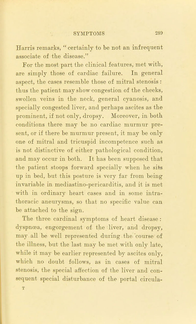 Harris remarks, “ certainly to be not an infrequent associate of tbe disease.” For tbe most part tbe clinical features, met with, are simply those of cardiac failure. In general aspect, tbe cases resemble those of mitral stenosis : thus tbe patient may show congestion of tbe cheeks, swollen veins in tbe neck, general cyanosis, and specially congested liver, and perhaps ascites as tbe prominent, if not only, dropsy. Moreover, in both conditions there may be no cardiac murmur pre- sent, or if there be murmur present, it may be only one of mitral and tricuspid incompetence such as is not distinctive of either pathological condition, and may occur in both. It has been supposed that tbe patient stoops forward specially when be sits up in bed, but this posture is very far from being invariable in mediastino-pericarditis, and it is met with in ordinary heart cases and in some intra- tboracic aneurysms, so that no specific value can be attached to tbe sign. Tbe three cardinal symptoms of heart disease : dyspnoea, engorgement of tbe liver, and dropsy, may all be well represented during the'course of tbe illness, but tbe last may be met with only late, while it may be earlier represented by ascites only, which no doubt follows, as in cases of mitral stenosis, tbe special affection of tbe liver and con- sequent special disturbance of tbe portal circula-
