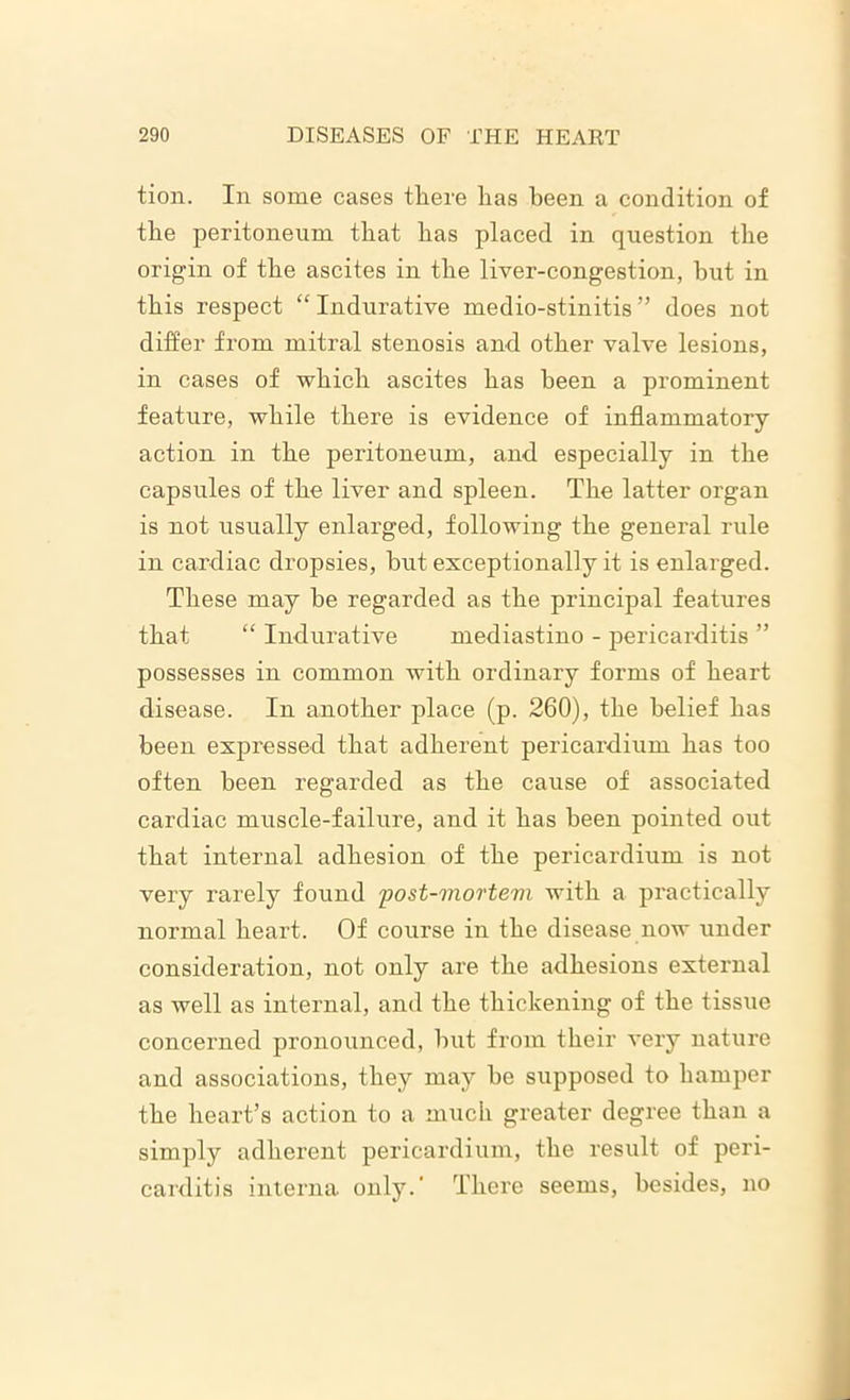 tion. In some eases there lias been a condition of the peritoneum that bas placed in question tbe origin of tbe ascites in tbe liver-congestion, but in tbis respect “ Indurative medio-stinitis ” does not differ from mitral stenosis and other valve lesions, in cases of which ascites bas been a prominent feature, while there is evidence of inflammatory action in the peritoneum, and especially in tbe capsules of tbe liver and spleen. Tbe latter organ is not usually enlarged, following tbe general rule in cardiac dropsies, but exceptionally it is enlarged. These may be regarded as tbe principal features that “ Indurative mediastino - pericarditis ” possesses in common with ordinary forms of heart disease. In another place (p. 260), tbe belief bas been expressed that adherent pericardium bas too often been regarded as tbe cause of associated cardiac muscle-failure, and it has been pointed out that internal adhesion of tbe pericardium is not very rarely found post-mortevi with a practically normal heart. Of course in tbe disease now under consideration, not only are tbe adhesions external as well as internal, and tbe thickening of tbe tissue concerned pronounced, but from their very nature and associations, they may be supposed to hamper tbe heart’s action to a much greater degree than a simply adherent pericardium, the result of peri- carditis interna only.' There seems, besides, no