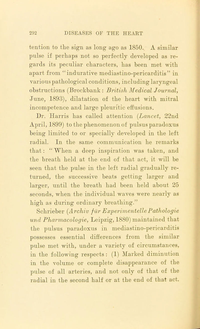 tention to tlie sign as long ago as 1850. A similar pulse if perhaps not so perfectly developed as re- gards its peculiar characters, has been met with apart from “indurative mediastino-pericarditis” in various pathological conditions, including laryngeal obstructions (Brockbank : British Medical Journal, June, 1893), dilatation of the heart with mitral incompetence and large pleuritic effusions. Dr. Harris has called attention (Lancet, 22nd April, 1899) to the phenomenon of pulsus paradoxus being limited to or specially developed in the left radial. In the same communication he remarks that: “ When a deep inspiration was taken, and the breath held at the end of that act, it will be seen that the pulse in the left radial gradually re- turned, the successive heats getting larger and larger, until the breath had been held about 25 seconds, when the individual waves were nearly as high as during ordinary breathing.” Schrieber (Archiv fur Experimentelle Patliologie und Pliarmacologie, Leipzig, 1880) maintained that the pulsus paradoxus in mediastino-pericarditis possesses essential differences from the similar pulse met with, under a variety of circumstances, in the following respects : (1) Marked diminution in the volume or complete disappearance of the pulse of all arteries, and not only of that of the radial in the second half or at the end of that act.