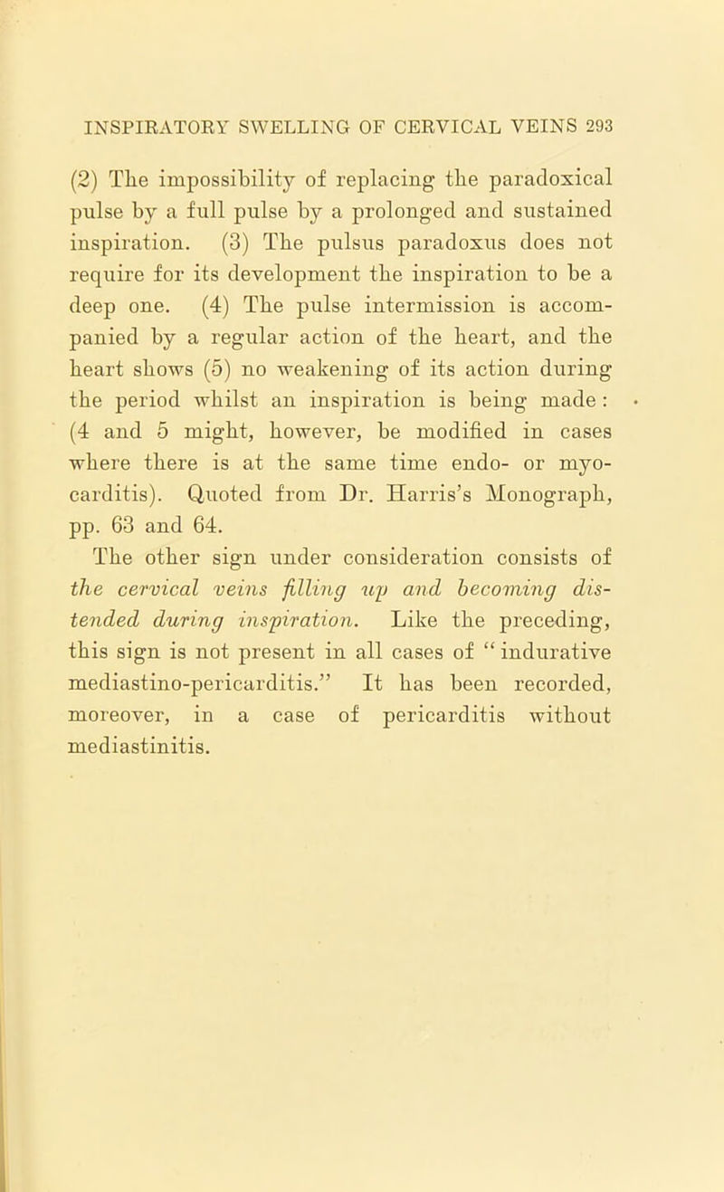 (2) Tlie impossibility of replacing tbe paradoxical pulse by a full pulse by a prolonged and sustained inspiration. (3) Tbe pulsus paradoxus does not require for its development tbe inspiration to be a deep one. (4) Tbe pulse intermission is accom- panied by a regular action of tbe heart, and tbe heart shows (5) no weakening of its action during tbe period whilst an inspiration is being made : (4 and 5 might, however, be modified in cases where there is at the same time endo- or myo- carditis). Quoted from Dr. Harris’s Monograph, pp. 63 and 64. The other sign under consideration consists of the cervical veins filling uy and becoming dis- tended during inspiration. Like the preceding, this sign is not present in all cases of “ indurative mediastino-pericarditis.” It has been recorded, moreover, in a case of pericarditis without mediastinitis.