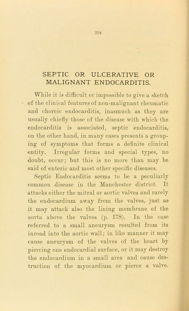 SEPTIC OR ULCERATIVE OR MALIGNANT ENDOCARDITIS. While it is difficult or impossible to give a sketch of the clinical features of uou-malignant rheumatic and choreic endocarditis, inasmuch as they are usually chiefly those of the disease with which the endocarditis is associated, septic endocarditis, on the other hand, in many cases presents a group- ing of symptoms that forms a definite clinical entity. Irregular forms and special types, no doubt, occur; but this is no more than may he said of enteric and most other specific diseases. Septic Endocarditis seems to he a peculiarly common disease in the Manchester district. It attacks either the mitral or aortic valves and rarely the endocardium away from the valves, just as it may attack also the lining membrane of the aorta above the valves (p. 178). In the case referred to a small aneurysm resulted from its inroad into the aortic wall; in like manner it may cause aneurysm of the valves of the heart by piercing one endocardial surface, or it may destroy the endocardium in a small area and cause des- truction of the myocardium or piei’ce a valve.