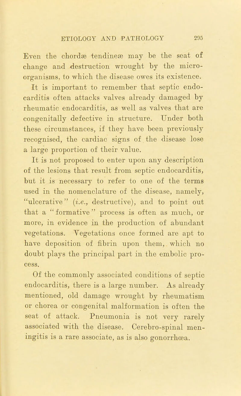 Even the chordae tendinese may be the seat of change and destruction wrought by the micro- organisms, to which the disease owes its existence. It is important to remember that septic endo- carditis often attacks valves already damaged by rheumatic endocarditis, as well as valves that are congenitally defective in structure. Under both these circumstances, if they have been previously recognised, the cardiac signs of the disease lose a large proportion of their value. It is not proposed to enter upon any description of the lesions that result fi’om septic endocarditis, but it is necessary to refer to one of the terms used in the nomenclature of the disease, namely, “ulcerative” (i.e., destructive), and to point out that a “ formative ” process is often as much, or more, in evidence in the production of abundant vegetations. Vegetations once formed are apt to have deposition of fibrin upon them, which no doubt plays the principal part in the embolic pro- cess. Of the commonly associated conditions of septic endocarditis, there is a large number. As already mentioned, old damage wrought by rheumatism or chorea or congenital malformation is often the seat of attack. Pneumonia is not very rarely associated with the disease. Cerebro-spinal men- ingitis is a rare associate, as is also gonorrhoea.