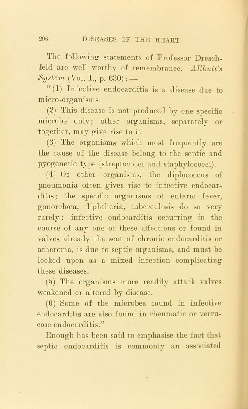 The following statements of Professor Dresch- feld are well worthy of remembrance. Allbutt's System (Yol. I., p. 630) : — “ (1) Infective endocarditis is a disease due to micro-organisms. (2) This disease is not produced by one specific microbe only; other organisms, separately or together, may give rise to it. (3) The organisms which most frequently are the cause of the disease belong to the septic and pyogenetic type (streptococci and staphylococci). (4) Of other organisms, the diplococcus of pneumonia often gives rise to infective endocar- ditis ; the specific organisms of enteric fever, gonorrhoea, diphtheria, tuberculosis do so very rarely: infective endocarditis occurring in the course of any one of these affections or found in valves already the seat of chronic endocarditis or atheroma, is due to septic organisms, and must he looked upon as a mixed infection complicating these diseases. (5) The organisms more readily attack valves weakened or altered by disease. (6) Some of the microbes found in infective endocarditis are also found in rheumatic or verru- cose endocarditis.” Enough has been said to emphasise the fact that septic endocarditis is commonly an associated