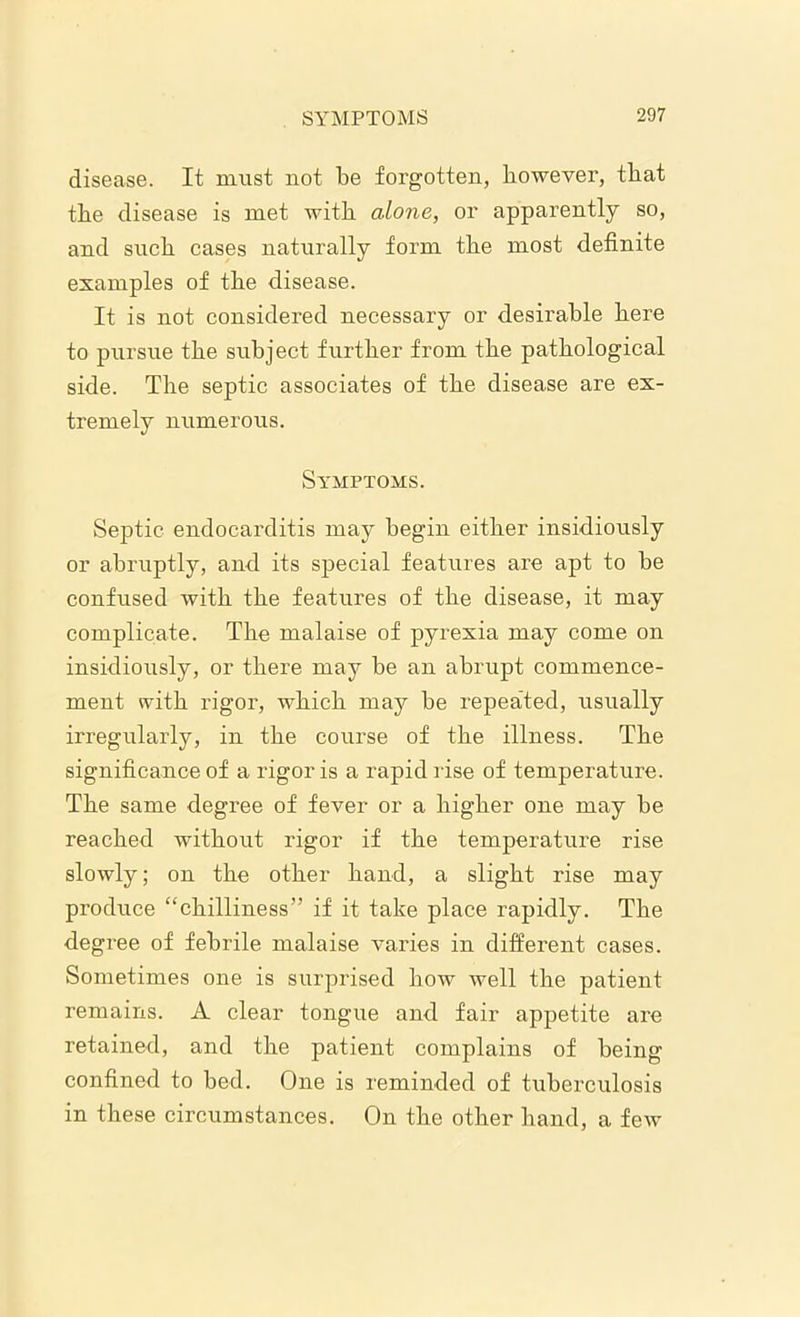 disease. It must not be forgotten, however, that the disease is met with alone, or apparently so, and such cases naturally form the most definite examples of the disease. It is not considered necessary or desirable here to pursue the subject further from the pathological side. The septic associates of the disease are ex- tremely numerous. Symptoms. Septic endocarditis may begin either insidiously or abruptly, and its special features are apt to be confused with the features of the disease, it may complicate. The malaise of pyrexia may come on insidiously, or there may be an abrupt commence- ment with rigor, which may be repeated, usually irregularly, in the course of the illness. The significance of a rigor is a rapid rise of temperature. The same degree of fever or a higher one may be reached without rigor if the temperature rise slowly; on the other hand, a slight rise may produce “chilliness” if it take place rapidly. The degree of febrile malaise varies in different cases. Sometimes one is surprised how well the patient remains. A clear tongue and fair appetite are retained, and the patient complains of being confined to bed. One is reminded of tuberculosis in these circumstances. On the other hand, a few