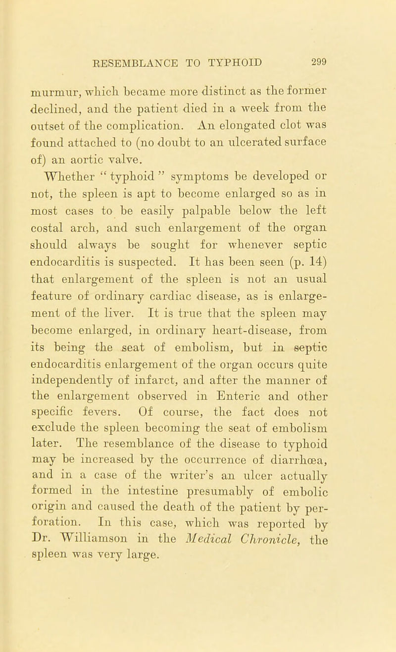 murmur, which became more distinct as the former declined, and the patient died in a week from the outset of the complication. An elongated clot was found attached to (no doubt to an ulcerated surface of) an aortic valve. Whether “ typhoid ” symptoms be developed or not, the spleen is apt to become enlarged so as in most cases to be easily palpable below the left costal arch, and such enlargement of the organ should always be sought for whenever septic endocarditis is suspected. It has been seen (p. 14) that enlargement of the spleen is not an usual feature of ordinary cardiac disease, as is enlarge- ment of the liver. It is true that the spleen may become enlarged, in ordinary heart-disease, from its being the seat of embolism, but in septic endocarditis enlargement of the organ occurs quite independently of infarct, and after the manner of the enlargement observed in Enteric and other specific fevers. Of course, the fact does not exclude the spleen becoming the seat of embolism later. The resemblance of the disease to typhoid may be increased by the occurrence of diarrhoea, and in a case of the writer’s an ulcer actually formed in the intestine presumably of embolic origin and caused the death of the patient by per- foration. In this case, which was reported by Dr. Williamson in the Medical Chronicle, the spleen was very large.
