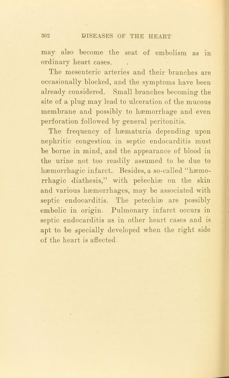 may also become tbe seat of embolism as in ordinary heart cases. Tbe mesenteric arteries and their branches are occasionally blocked, and the symptoms have been already considered. Small branches becoming the site of a plug may lead to ulceration of the mucous membrane and possibly to haemorrhage and even perforation followed by general peritonitis. The frequency of heematuria depending upon nephritic congestion in septic endocarditis must be borne in mind, and the appearance of blood in the urine not too readily assumed to be due to haemorrhagic infarct. Besides, a so-called “haemo- rrhagic diathesis,” with petechiae on the skin and various haemorrhages, may be associated with septic endocarditis. The petechiae are possibly embolic in origin. Pulmonary infarct occurs in septic endocarditis as in other heart cases and is apt to be specially developed when the right side of the heart is affected