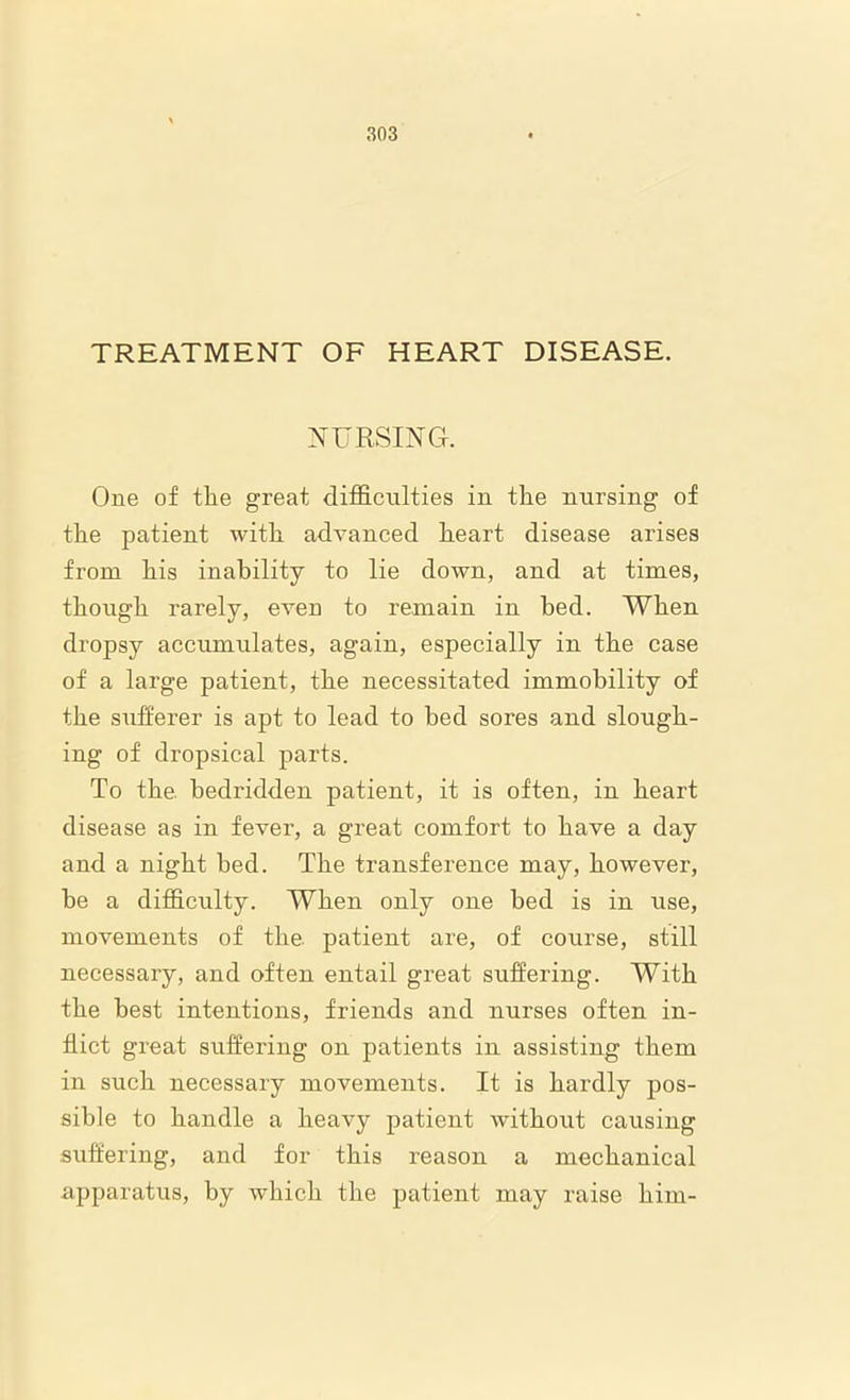 TREATMENT OF HEART DISEASE. NURSING. One of the great difficulties in the nursing of the patient with advanced heart disease arises from his inability to lie down, and at times, though rarely, even to remain in bed. When dropsy accumulates, again, especially in the case of a large patient, the necessitated immobility of the sufferer is apt to lead to bed sores and slough- ing of dropsical parts. To the. bedridden patient, it is often, in heart disease as in fever, a great comfort to have a day and a night bed. The transference may, however, be a difficulty. When only one bed is in use, movements of the. patient are, of course, still necessary, and often entail great suffering. With the best intentions, friends and nurses often in- flict great suffering on patients in assisting them in such necessary movements. It is hardly pos- sible to handle a heavy patient without causing suffering, and for this reason a mechanical apparatus, by which the patient may raise him-