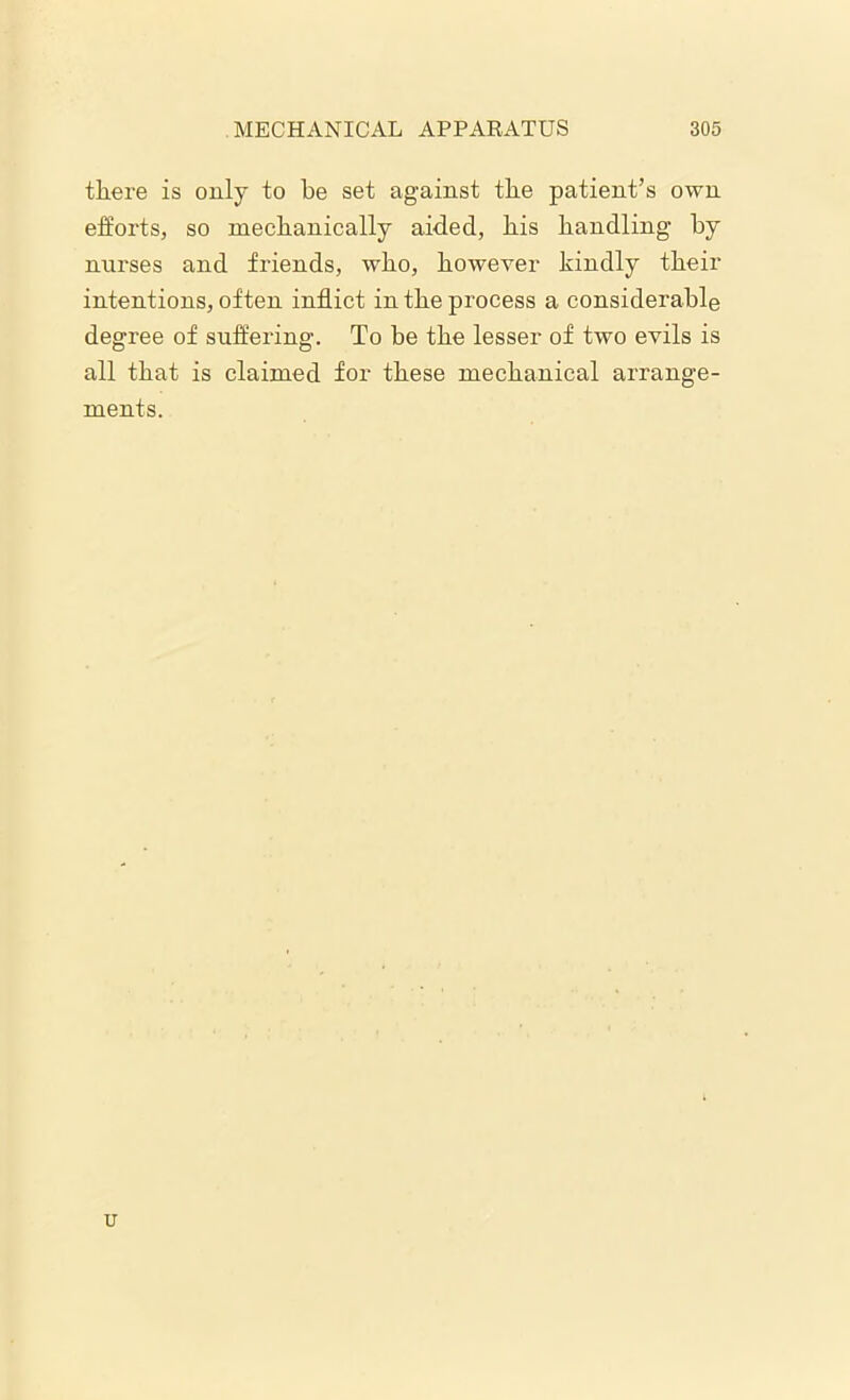 there is only to be set against the patient’s own efforts, so mechanically aided, his handling by nurses and friends, who, however kindly their intentions, often inflict in the process a considerable degree of suffering. To be the lesser of two evils is all that is claimed for these mechanical arrange- ments. u