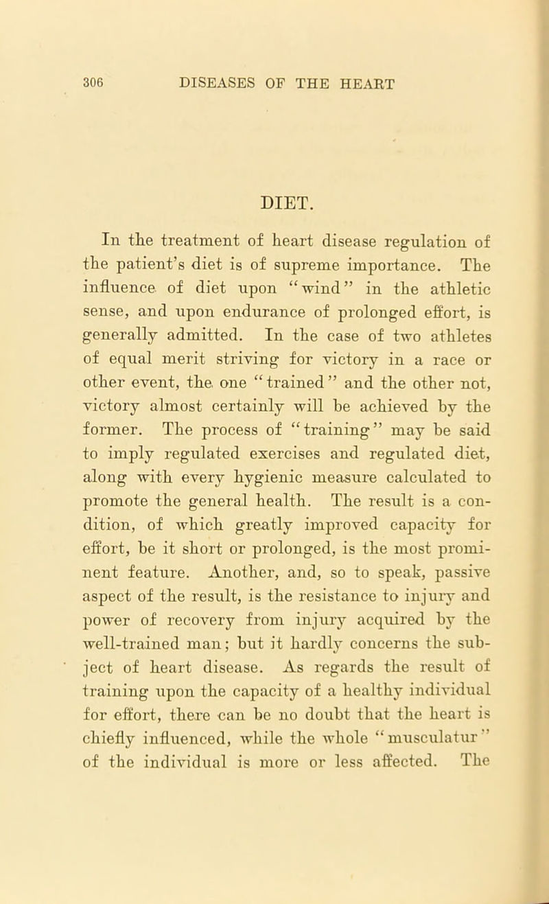 DIET. In the treatment of heart disease regulation of the patient’s diet is of supreme importance. The influence of diet upon “wind” in the athletic sense, and upon endurance of prolonged effort, is generally admitted. In the case of two athletes of equal merit striving for victory in a race or other event, the. one “ trained ” and the other not, victory almost certainly will be achieved by the former. The process of “training” may be said to imply regulated exercises and regulated diet, along with every hygienic measure calculated to promote the general health. The result is a con- dition, of which greatly improved capacity for effort, be it short or prolonged, is the most promi- nent feature. Another, and, so to speak, passive aspect of the result, is the resistance to injury and power of recovery from injury acquired by the well-trained man; but it hardly concerns the sub- ject of heart disease. As regards the result of training upon the capacity of a healthy individual for effort, there can be no doubt that the heart is chiefly influenced, while the whole “musculatur of the individual is more or less affected. The