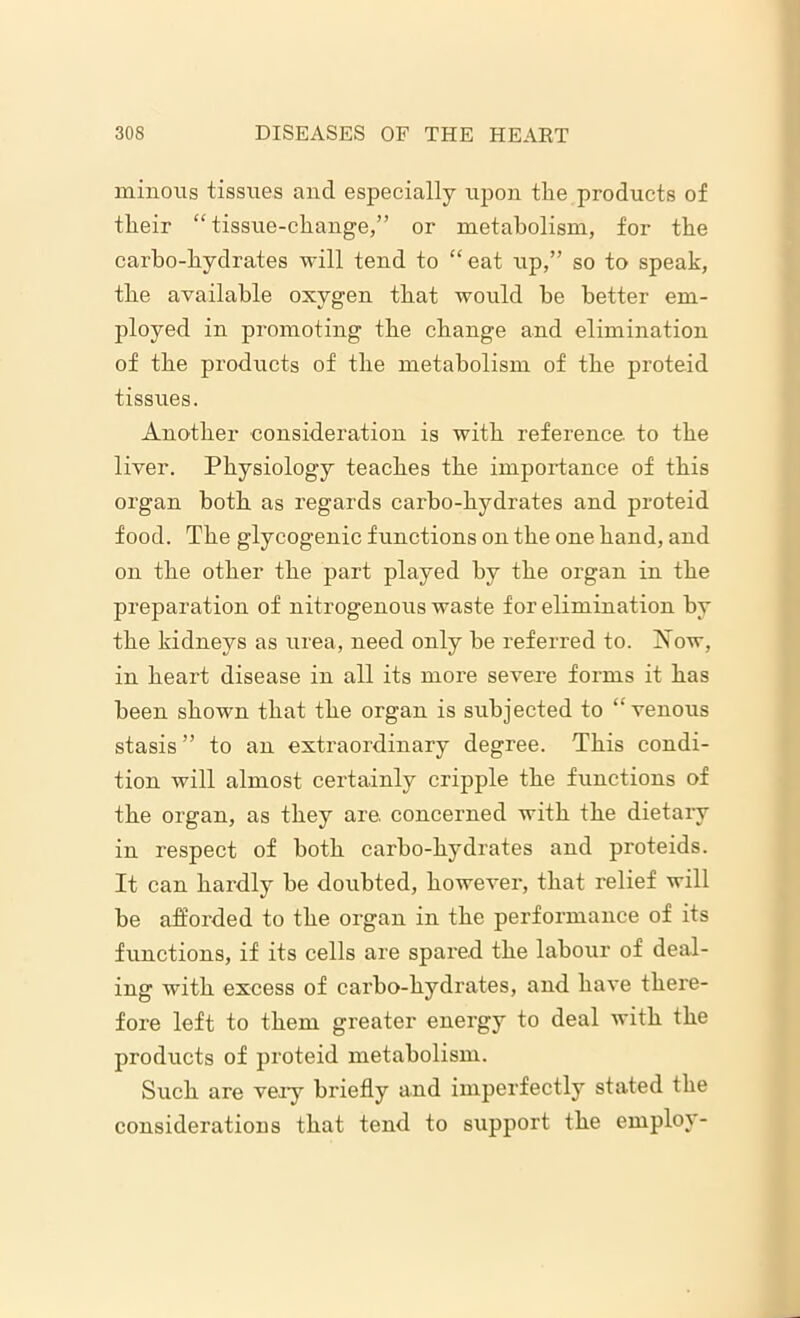 minous tissues and especially upon the products of their “tissue-change,” or metabolism, for the carbo-hydrates will tend to “ eat up,” so to speak, the available oxygen that would he better em- ployed in promoting the change and elimination of the products of the metabolism of the proteid tissues. Another consideration is with reference, to the liver. Physiology teaches the importance of this organ both as regards carbo-hydrates and proteid food. The glycogenic functions on the one hand, and on the other the part played by the organ in the preparation of nitrogenous waste for elimination by the kidneys as urea, need only he referred to. Now, in heart disease in all its more severe forms it has been shown that the organ is subjected to “venous stasis ” to an extraordinary degree. This condi- tion will almost certainly cripple the functions of the organ, as they are. concerned with the dietary in respect of both carbo-hydrates and proteids. It can hardly be doubted, however, that relief will be afforded to the organ in the performance of its functions, if its cells are spared the labour of deal- ing with excess of carbo-hydrates, and have there- fore left to them greater energy to deal with the products of proteid metabolism. Such are very briefly and imperfectly stated the considerations that tend to support the employ-