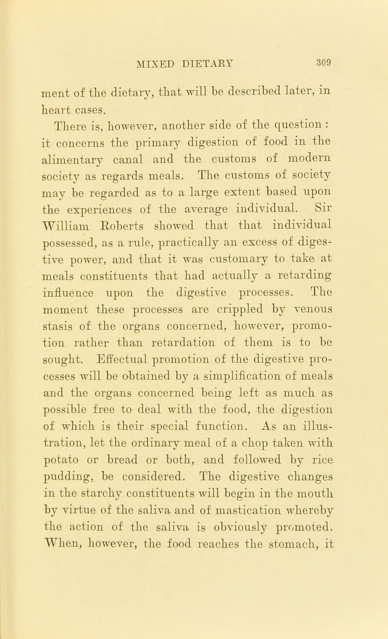 nient of the dietary, tliat will be described later, in heart cases. There is, however, another side of the question : it concerns the primary digestion of food in the alimentary canal and the customs of modern society as regards meals. The customs of society may be regarded as to a large extent based upon the experiences of the average individual. Sir William Koberts showed that that individual possessed, as a rule, practically an excess of diges- tive power, and that it was customary to take, at meals constituents that had actually a retarding influence upon the digestive processes. The moment these processes are crippled by venous stasis of the organs concerned, however, promo- tion rather than retardation of them is to be sought. Effectual promotion of the digestive pro- cesses will be obtained by a simplification of meals and the organs concerned being left as much as possible free to deal with the food, the digestion of which is their special function. As an illus- tration, let the ordinary meal of a chop taken with potato or bread or both, and followed by rice pudding, be considered. The digestive changes in the starchy constituents will begin in the mouth by virtue of the saliva and of mastication whereby the action of the saliva is obviously promoted. When, however, the food reaches the stomach, it