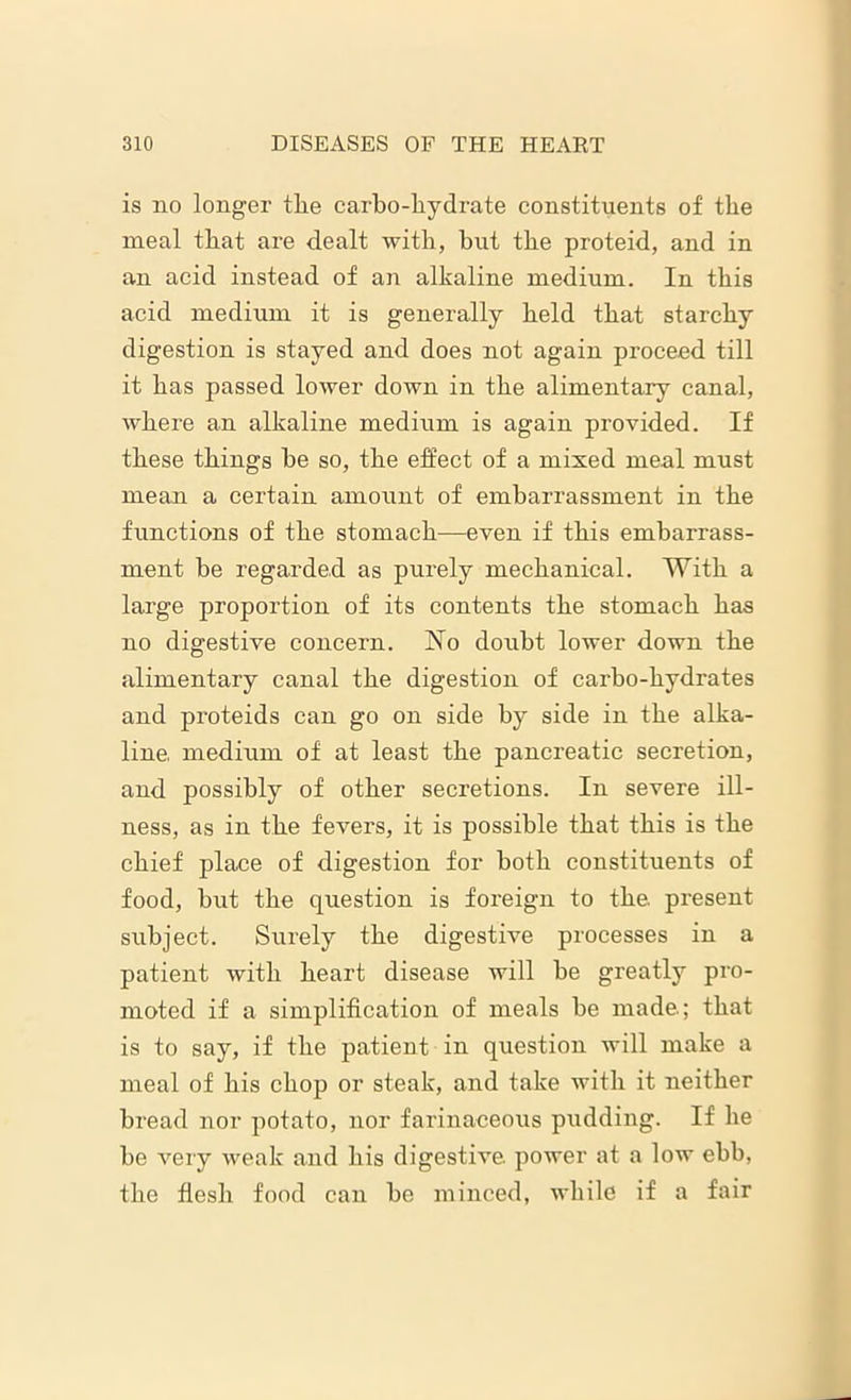 is no longer the carbo-hydrate constituents of the meal that are dealt with, but the proteid, and in an acid instead of an alkaline medium. In this acid medium it is generally held that starchy digestion is stayed and does not again proceed till it has passed lower down in the alimentary canal, where an alkaline medium is again provided. If these things he so, the effect of a mixed meal must mean a certain amount of embarrassment in the functions of the stomach—even if this embarrass- ment be regarded as purely mechanical. With a large proportion of its contents the stomach has no digestive concern. No doubt lower down the alimentary canal the digestion of carbo-hydrates and proteids can go on side by side in the alka- line. medium of at least the pancreatic secretion, and possibly of other secretions. In severe ill- ness, as in the fevers, it is possible that this is the chief place of digestion for both constituents of food, but the question is foreign to the. present subject. Surely the digestive processes in a patient with heart disease will he greatly pro- moted if a simplification of meals he made; that is to say, if the patient in question will make a meal of his chop or steak, and take with it neither bread nor potato, nor farinaceous pudding. If he be very weak and his digestive, power at a low ebb, the flesh food can be minced, while if a fair