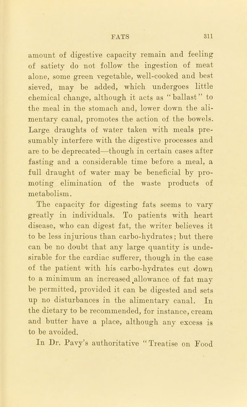amount of digestive capacity remain and feeling of satiety do not follow the ingestion of meat alone, some green vegetable, well-cooked and best sieved, may be added, which undergoes little chemical change, although it acts as “ballast” to the meal in the stomach and, lower down the ali- mentary canal, promotes the action of the bowels. Large, draughts of water taken with meals pre- sumably interfere with the digestive processes and are to be deprecated—though in certain cases after fasting and a considerable time before, a meal, a full draught of water may be beneficial by pro- moting elimination of the waste products of metabolism. The capacity for digesting fats seems to vary greatly in individuals. To patients with heart disease, who can digest fat, the writer believes it to be less injurious than carbo-hydrates; but there can be no doubt that any large quantity is unde- sirable for the cardiac sufferer, though in the case of the patient with his carbo-hydrates cut down to a minimum an increased ^allowance. of fat may be permitted, provided it can be digested and sets up no disturbances in the alimentary canal. In the dietary to be recommended, for instance, cream and butter have a place, although any excess is to be avoided. In Dr. Pavy’s authoritative “Treatise on Pood