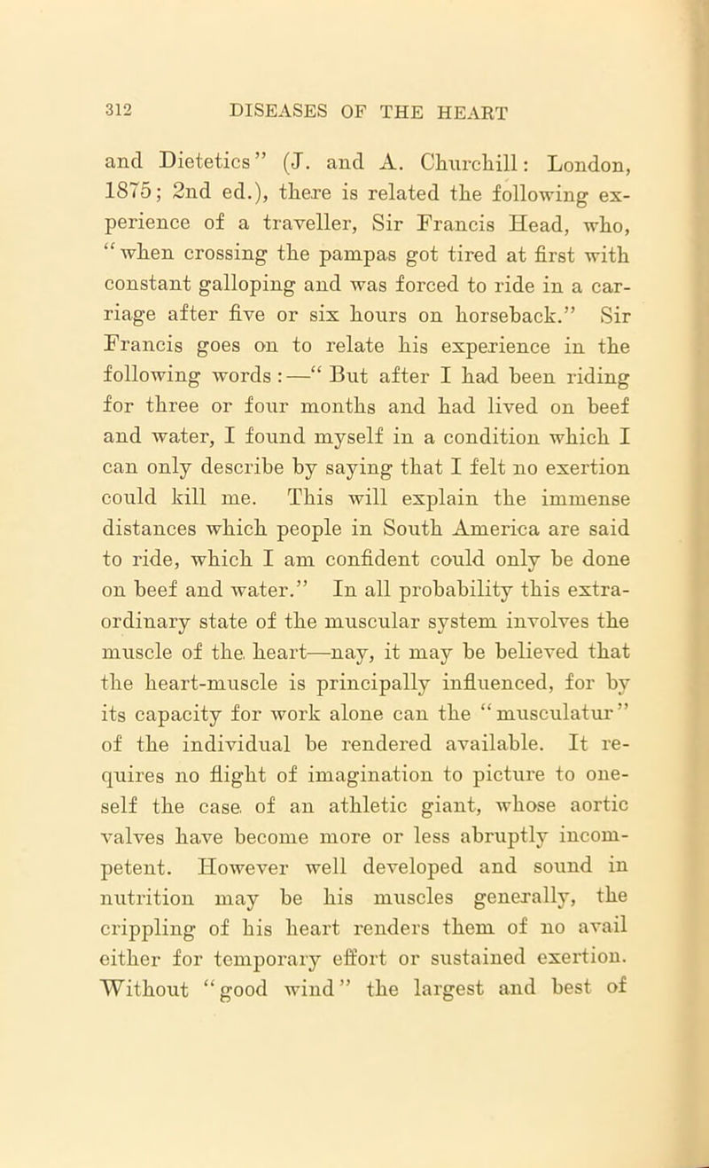 and Dietetics” (J. and A. Churchill: London, 1875; 2nd ed.), there is related the following ex- perience of a traveller, Sir Francis Head, who, “ when crossing the pampas got tired at first with constant galloping and was forced to ride in a car- riage after five or six hours on horseback.” Sir Francis goes on to relate his experience in the following words :—“ But after I had been riding for three or four months and had lived on beef and water, I found myself in a condition which I can only describe by saying that I felt no exertion could kill me. This will explain the immense distances which people in South America are said to ride, which I am confident could only be done on beef and water.” In all probability this extra- ordinary state of the muscular system involves the muscle of the. heart—nay, it may be believed that the heart-muscle is principally influenced, for by its capacity for work alone can the “musculatur” of the individual be rendered available. It re- quires no flight of imagination to picture to one- self the case, of an athletic giant, whose aortic valves have become more or less abruptly incom- petent. However well developed and sound in nutrition may be his muscles generally, the crippling of his heart renders them of no avail either for temporary effort or sustained exertion. Without “good wind” the largest and best of