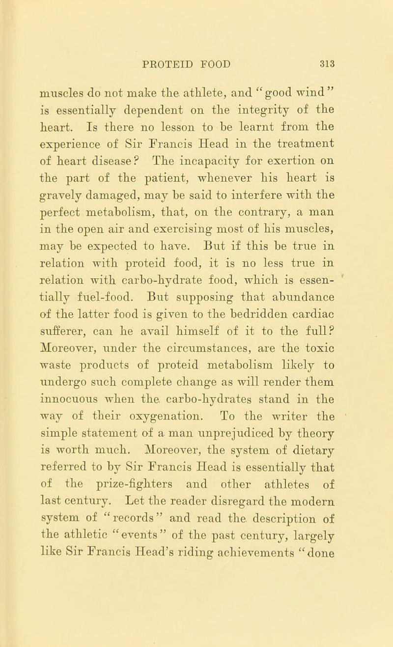 muscles do not make the. athlete, and “good wind” is essentially dependent on the integrity of the heart. Is there no lesson to he learnt from the experience of Sir Francis Head in the treatment of heart disease? The incapacity for exertion on the part of the patient, whenever his heart is gravely damaged, may be said to interfere with the perfect metabolism, that, on the contrary, a man in the open air and exercising most of his muscles, may be expected to have. But if this be true in relation with proteid food, it is no less true in relation with carbo-hydrate food, which is essen- tially fuel-food. But supposing that abundance of the latter food is given to the bedridden cardiac sufferer, can he avail himself of it to the full? Moreover, under the circumstances, are the toxic waste products of proteid metabolism likely to undergo such complete change as will render them innocuous when the. carbo-hydrates stand in the way of their oxygenation. To the writer the simple statement of a man unprejudiced by theory is worth much. Moreover, the system of dietary referred to by Sir Francis Head is essentially that of the prize-fighters and other athletes of last century. Let the reader disregard the modem system of “records” and read the description of the athletic “events” of the past century, largely like Sir Francis Head’s riding achievements “done