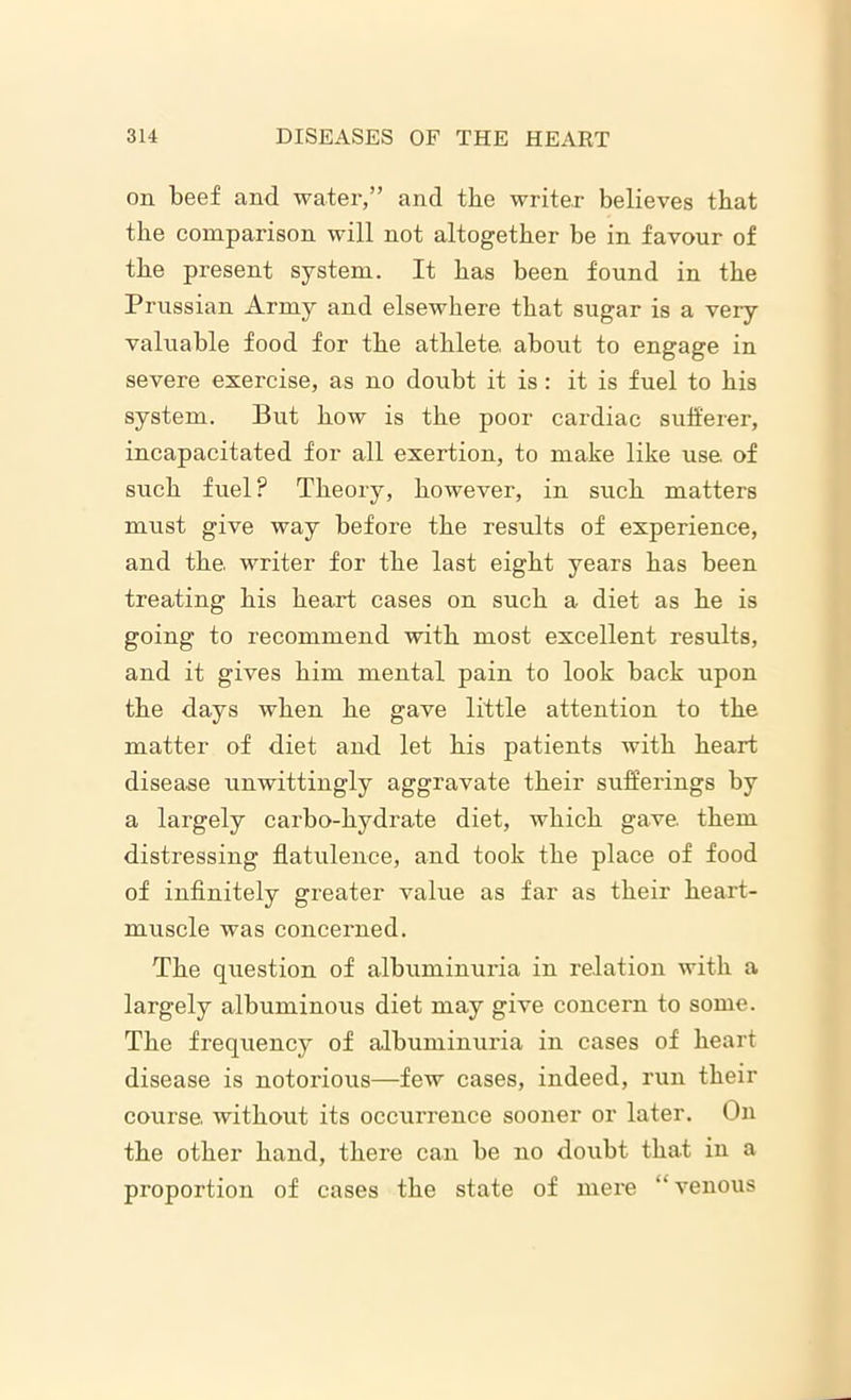 on beef and water,” and tbe writer believes that the comparison will not altogether be in favour of the present system. It has been found in the Prussian Army and elsewhere that sugar is a very valuable food for the athlete, about to engage in severe exercise, as no doubt it is: it is fuel to his system. But how is the poor cardiac sufferer, incapacitated for all exertion, to make like use. of such fuel ? Theory, however, in such matters must give way before the results of experience, and the. writer for the last eight years has been treating his heart cases on such a diet as he is going to recommend with most excellent results, and it gives him mental pain to look back upon the days when he gave little attention to the matter of diet and let his patients with heart disease unwittingly aggravate their sufferings by a largely carbo-hydrate diet, which gave, them distressing flatulence, and took the place of food of infinitely greater value as far as their heart- muscle was concerned. The question of albuminuria in relation with a largely albuminous diet may give concern to some. The frequency of albuminuria in cases of heart disease is notorious—few cases, indeed, run their course, without its occurrence sooner or later. On the other hand, there can be no doubt that in a proportion of cases the state of mere  venous