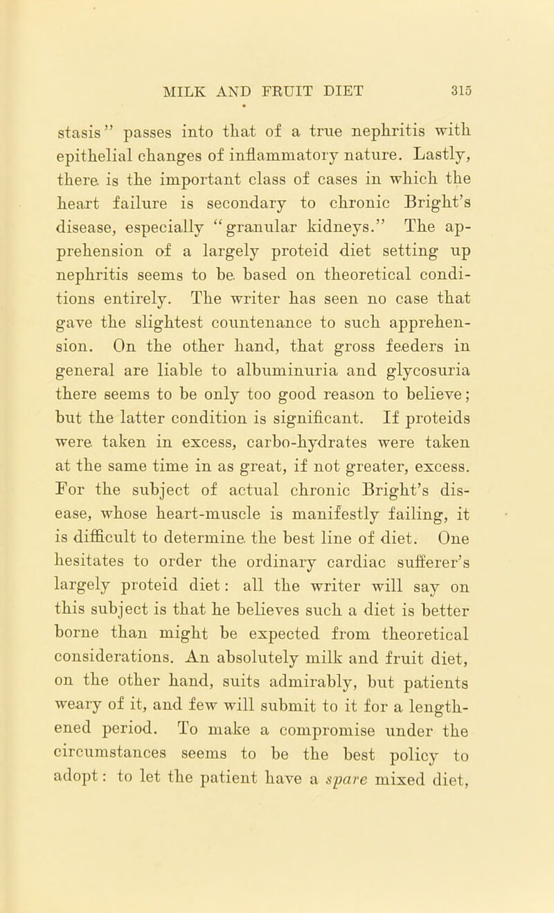 stasis” passes into that of a true nephritis with epithelial changes of inflammatory nature. Lastly, there, is the important class of cases in which the heart failure is secondary to chronic Bright’s disease, especially “granular kidneys.” The ap- prehension of a largely proteid diet setting up nephritis seems to be. based on theoretical condi- tions entirely. The writer has seen no case that gave the slightest countenance to such apprehen- sion. On the other hand, that gross feeders in general are liable to albuminuria and glycosuria there seems to be only too good reason to believe; but the latter condition is significant. If proteids were, taken in excess, carbo-hydrates were taken at the same time in as great, if not greater, excess. For the subject of actual chronic Bright’s dis- ease, whose heart-muscle is manifestly failing, it is difficult to determine, the best line of diet. One hesitates to order the ordinary cardiac sufferer’s largely proteid diet: all the writer will say on this subject is that he believes such a diet is better borne than might be expected from theoretical considerations. An absolutely milk and fruit diet, on the other hand, suits admii'ably, but patients weary of it, and few will submit to it for a length- ened period. To make a compromise under the circumstances seems to be the best policy to adopt: to let the patient have a spare mixed diet,