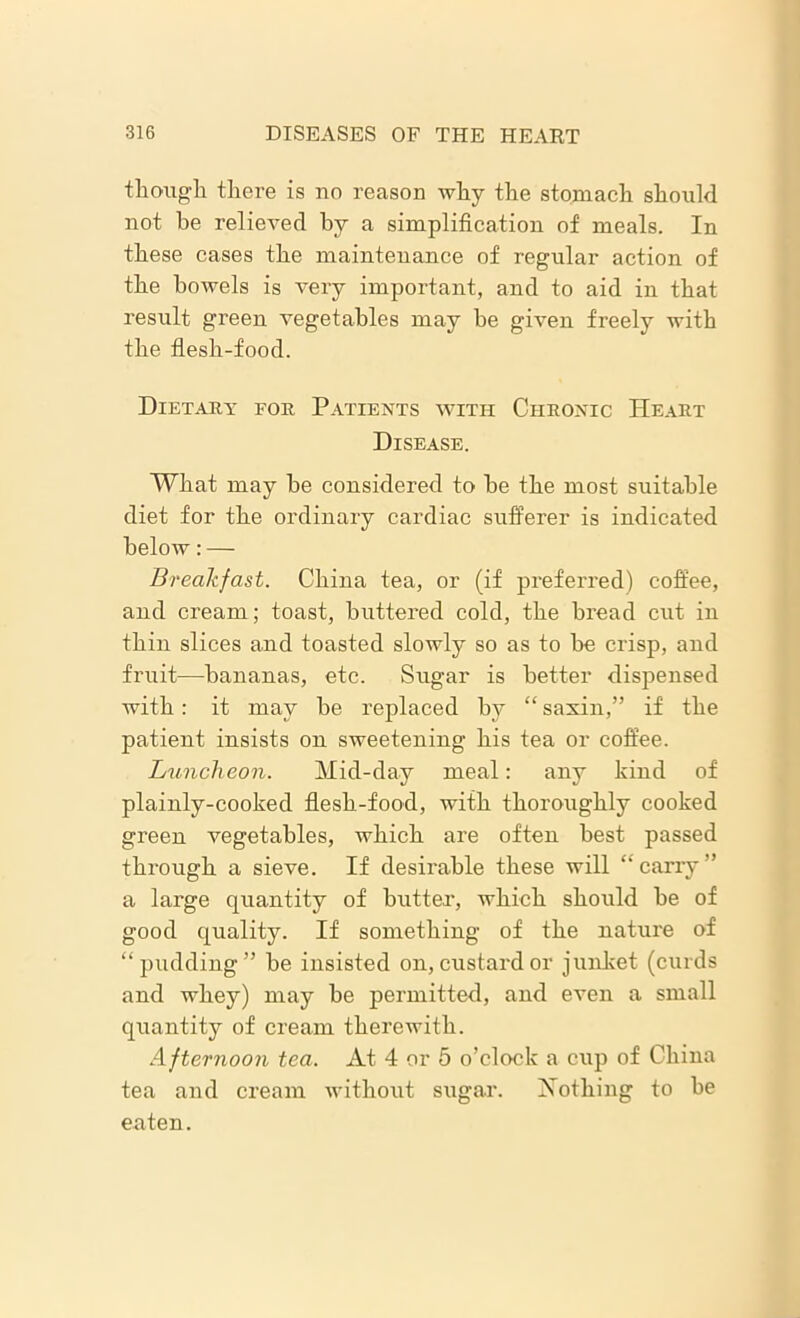 though there is no reason why the stomach should not he relieved by a simplification of meals. In these cases the maintenance of regular action of the bowels is very important, and to aid in that result green vegetables may he given freely with the flesh-food. Dietary for Patients with Chronic Heart Disease. What may he considered to he the most suitable diet for the ordinary cardiac sufferer is indicated below: — Breakfast. China tea, or (if preferred) coffee, and cream; toast, buttered cold, the bread cut in thin slices and toasted slowly so as to he crisp, and fruit—bananas, etc. Sugar is better dispensed with: it may he replaced by “ saxin,” if the patient insists on sweetening his tea or coffee. Luncheon. Mid-day meal: any kind of plainly-cooked flesh-food, with thoroughly cooked green vegetables, which are often best passed through a sieve. If desirable these will “ carry ” a large quantity of butter, which should he of good quality. If something of the nature of “pudding” he insisted on, custard or junket (curds and whey) may he permitted, and even a small quantity of cream therewith. Afternoon tea. At 4 or 5 o’clock a cup of China tea and cream without sugar. Nothing to he eaten.