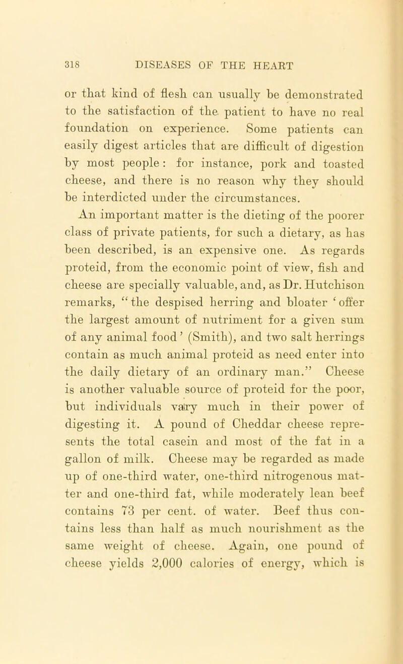 or that kind of flesh can usually he demonstrated to the satisfaction of the. patient to have no real foundation on experience. Some patients can easily digest articles that are difficult of digestion by most people: for instance, pork and toasted cheese, and there is no reason why they should he interdicted under the circumstances. An important matter is the dieting of the poorer class of private patients, for such a dietary, as has been described, is an expensive one. As regards proteid, from the economic point of view, fish and cheese are specially valuable, and, as Dr. Hutchison remarks, “ the despised herring and bloater ‘ offer the largest amount of nutriment for a given sum of any animal food ’ (Smith), and two salt herrings contain as much animal proteid as need enter into the daily dietary of an ordinary man.” Cheese is another valuable source of proteid for the poor, hut individuals vatry much in their power of digesting it. A pound of Cheddar cheese repre- sents the total casein and most of the fat in a gallon of milk. Cheese may he regarded as made up of one-third water, one-third nitrogenous mat- ter and one-third fat, while moderately lean beef contains 73 per cent, of water. Beef thus con- tains less than half as much nourishment as the same weight of cheese. Again, one pound of cheese yields 2,000 calories of energy, which is