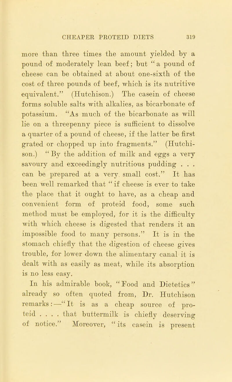 more than three times the amount yielded by a pound of moderately lean beef; but “a pound of cheese can be obtained at about one-sixth of the cost of three pounds of beef, which is its nutritive equivalent.” (Hutchison.) The casein of cheese forms soluble salts with alkalies, as bicarbonate of potassium. “As much of the bicarbonate as will lie on a threepenny piece is sufficient to dissolve a quarter of a pound of cheese, if the latter be first grated or chopped up into fragments.” (Hutchi- son.) “ By the addition of milk and eggs a very savoury and exceedingly nutritious pudding . . . can be prepared at a very small cost.” It has been well remarked that “ if cheese is ever to take the place that it ought to have, as a cheap and convenient form of proteid food, some such method must be employed, for it is the difficulty with which cheese is digested that renders it an impossible food to many persons.” It is in the stomach chiefly that the digestion of cheese gives trouble, for lower down the alimentary canal it is dealt with as easily as meat, while its absorption is no less easy. In his admirable book, “Food and Dietetics” already so often quoted from, Dr. Hutchison remarks: —“ It is as a cheap source of pro- teid .... that buttermilk is chiefly deserving of notice.” Moreover, “ its casein is present