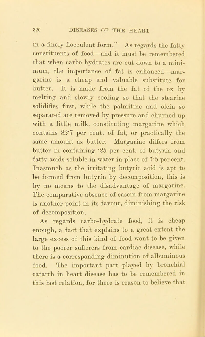 in a finely flocculent, form.” As regards the fatty constituents of food—and it must be remembered that when carbo-hydrates are cut down to a mini- mum, the importance of fat is enhanced—mar- garine is a cheap and valuable substitute for butter. It is made from the fat of the ox by melting and slowly cooling so that the. stearine solidifies first, while the palmitine and olein so separated are removed by pressure and churned up with a little milk, constituting margarine which contains 82'7 per cent, of fat, or practically the same amount as butter. Margarine differs from butter in containing '25 per cent, of butyrin and fatty acids soluble in water in place of 7'5 percent. Inasmuch as the irritating butyric acid is apt to be formed from butyrin by decomposition, this is by no means to the disadvantage of margarine. The comparative absence of casein from margarine is another point in its favour, diminishing the risk of decomposition. As regards carbo-hydrate food, it is cheap enough, a fact that explains to a great extent the large excess of this kind of food wont to be given to the poorer sufferers fi'om cardiac disease, while there is a corresponding diminution of albuminous food. The important part played by bronchial catarrh in heart disease has to be remembered in this last relation, for there is reason to believe that
