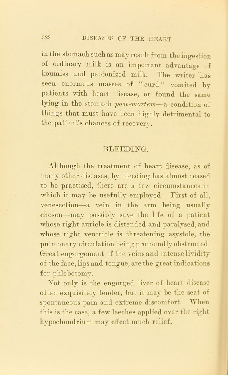 in the stomach such as may result from the ingestion of ordinary milk is an important advantage of koumiss and peptonized milk. The writer has seen enormous masses of “curd” vomited by patients with heart disease, or found the same lying in the stomach post-mortem—a condition of things that must have been highly detrimental to the patient’s chances of recovery. BLEEDING. Although the treatment of heart disease, as of many other diseases, by bleeding has almost ceased to be practised, there are a few circumstances in which it may be usefully employed. First of all, venesection—a vein in the arm being usually chosen—may possibly save the life of a patient whose right auricle is distended and paralysed, and whose right ventricle is threatening asystole, the pulmonary circulation being profoundly obstructed. Great engorgement of the veins and intense lividity of the face, lips and tongue, are the great indications for phlebotomy. Not only is the engorged liver of heart disease often exquisitely tender, but it may he the seat of spontaneous pain and extreme discomfort. When this is the case, a few leeches applied over the right hypochondrium may effect much relief.