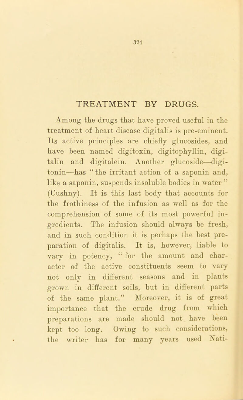 TREATMENT BY DRUGS. Among the drugs that have proved useful in the treatment of heart disease digitalis is pre-eminent. Its active principles are chiefly glucosides, and have been named digitoxin, digitophyllin, digi- talin and digitalein. Another glucoside—digi- tonin—has “the irritant action of a saponin and, like a saponin, suspends insoluble bodies in water ” (Cushny). It is this last body that accounts for the frothiness of the infusion as well as for the comprehension of some of its most powerful in- gredients. The infusion should always be fresh, and in such condition it is perhaps the best pre- paration of digitalis. It is, however, liable to vaiy in potency, “ for the amount and char- acter of the active constituents seem to vary not only in different seasons and in plants grown in different soils, hut in different parts of the same plant.” Moreover, it is of great importance that the crude drug from which preparations are made should not have been kept too long. Owing to such considerations, the writer has for many years used Nati-