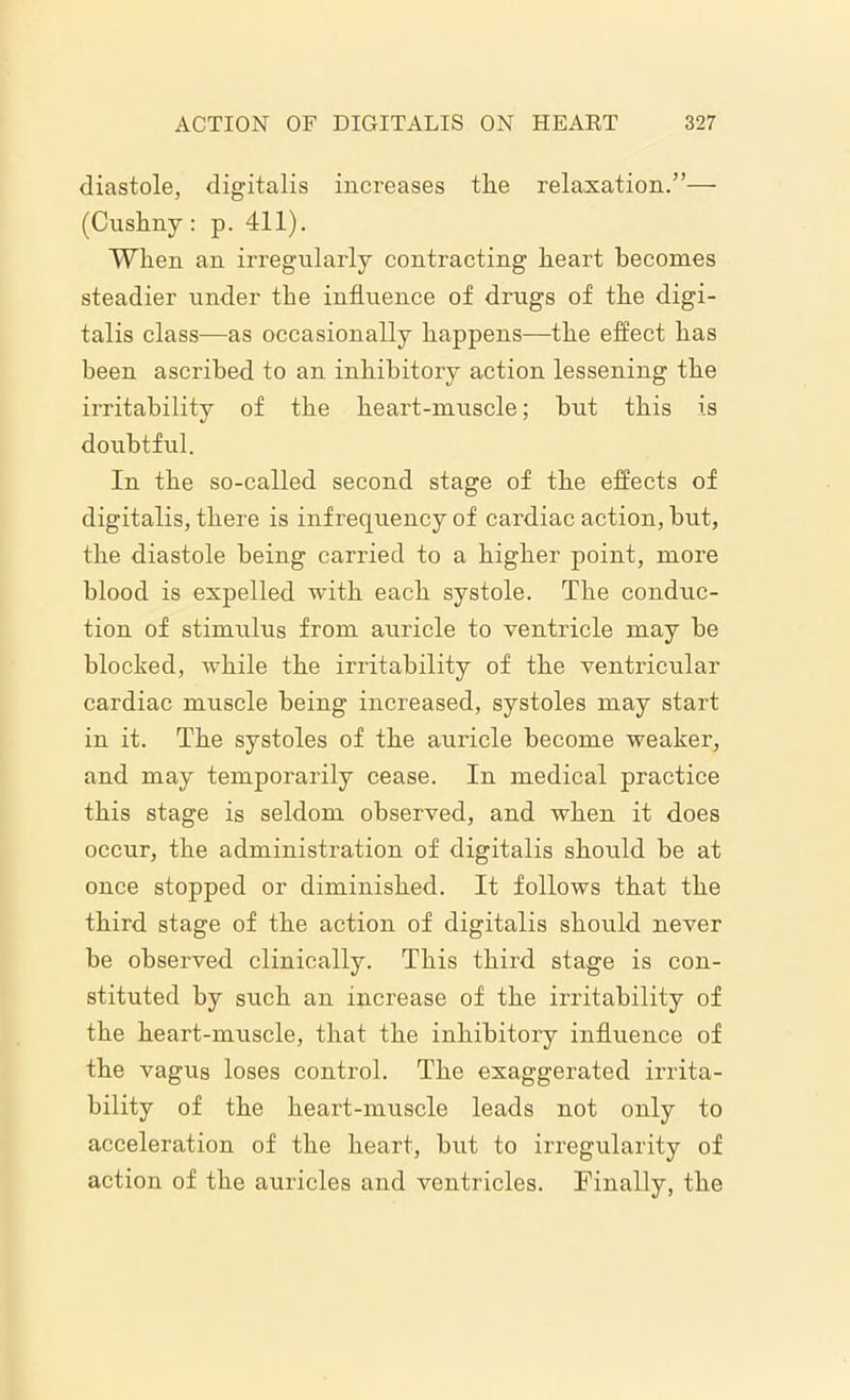 diastole, digitalis increases the relaxation.”— (Cushny: p. 411). When an irregularly contracting heart becomes steadier under the influence of drugs of the digi- talis class—as occasionally happens—the effect has been ascribed to an inhibitory action lessening the irritability of the heart-muscle; but this is doubtful. In the so-called second stage of the effects of digitalis, there is infrequency of cardiac action, but, the diastole being carried to a higher point, more blood is expelled with each systole. The conduc- tion of stimulus from auricle to ventricle may be blocked, while the irritability of the ventricular cardiac muscle being increased, systoles may start in it. The systoles of the auricle become weaker, and may temporarily cease. In medical practice this stage is seldom observed, and when it does occur, the administration of digitalis should be at once stopped or diminished. It follows that the third stage of the action of digitalis should never be observed clinically. This third stage is con- stituted by such an increase of the irritability of the heart-muscle, that the inhibitory influence of the vagus loses control. The exaggerated irrita- bility of the heart-muscle leads not only to acceleration of the heart, but to irregularity of action of the auricles and ventricles. Finally, the