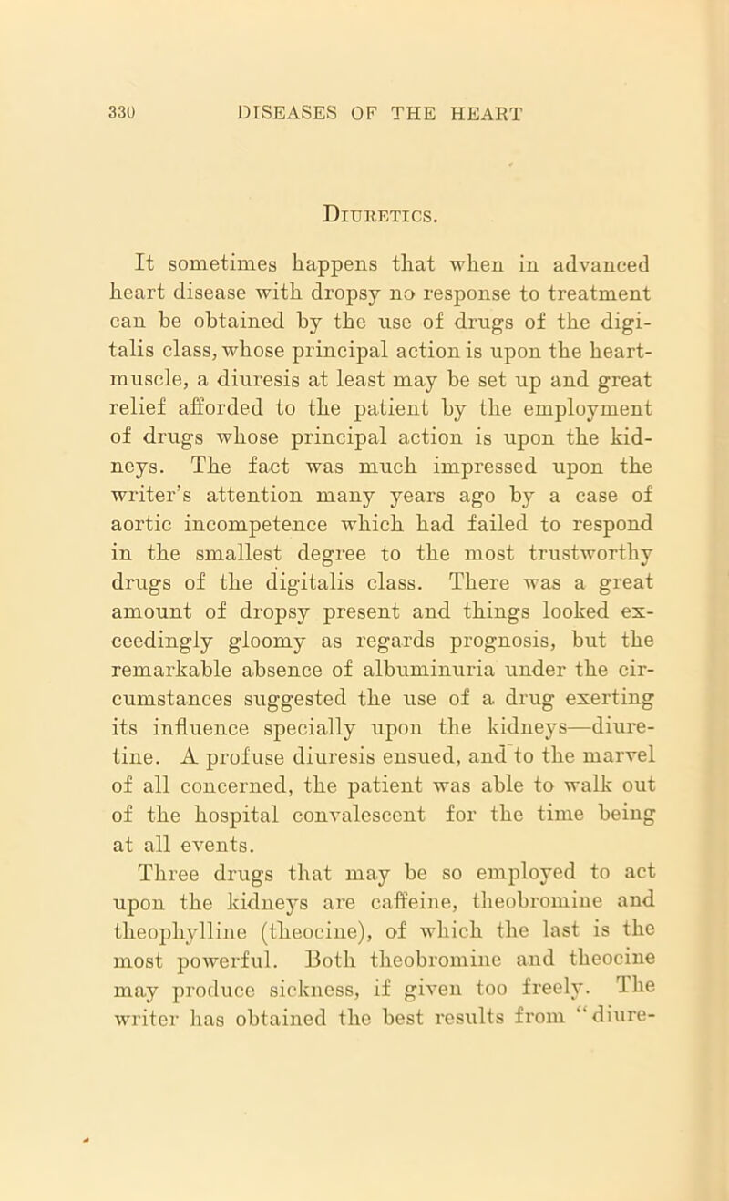 Ditjketics. It sometimes happens that when in advanced heart disease with dropsy no response to treatment can he obtained by the rise of drugs of the digi- talis class, whose principal action is upon the heart- muscle, a diuresis at least may be set up and great relief afforded to the patient by the employment of drugs whose principal action is upon the kid- neys. The fact was much impressed upon the writer’s attention many years ago by a case of aortic incompetence which had failed to respond in the smallest degree to the most trustworthy drugs of the digitalis class. There was a great amount of dropsy present and things looked ex- ceedingly gloomy as regards prognosis, but the remarkable absence of albuminuria under the cir- cumstances suggested the use of a drug exerting its influence specially upon the kidneys—diure- tine. A profuse diuresis ensued, and to the marvel of all concerned, the patient was able to walk out of the hospital convalescent for the time being at all events. Three drugs that may be so employed to act upon the kidneys are caffeine, theobromine and theophylline (theocine), of which the last is the most powerful. Both theobromine and theocine may produce sickness, if given too freely. The writer has obtained the best results from “diure-