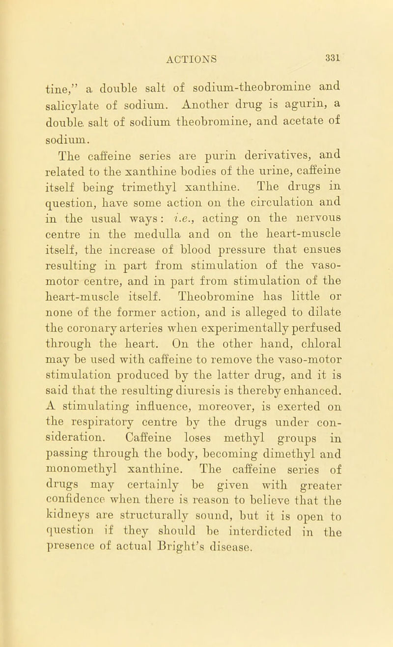 tine,” a double salt of sodium-theobromine and salicylate of sodium. Another drug is agurin, a double, salt of sodium theobromine, and acetate of sodium. The caffeine series are purlin derivatives, and related to the xanthine bodies of the urine, caffeine itself being trimetkyl xanthine. The drugs in question, have some action on the circulation and in the usual ways: i.e., acting on the nervous centre in the medulla and on the heart-muscle itself, the increase of blood pressure that ensues resulting in part from stimulation of the vaso- motor centre, and in part from stimulation of the heart-muscle itself. Theobromine has little or none of the former action, and is alleged to dilate the coronary arteries when experimentally perfused through the heart. On the other hand, chloral may be used with caffeine to remove the vaso-motor stimulation produced by the latter drug, and it is said that the resulting diuresis is thereby enhanced. A stimulating influence, moreover, is exerted on the respiratory centre by the drugs under con- sideration. Caffeine loses methyl groups in passing through the body, becoming dimethyl and monomethyl xanthine. The caffeine series of drugs may certainly be given with greater confidence when there is reason to believe that the kidneys are structurally sound, but it is open to question if they should be interdicted in the presence of actual Bright’s disease.