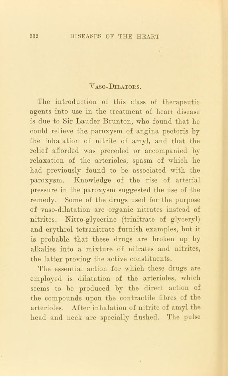 Yaso-Dilators. The introduction of this class of therapeutic agents into use in the treatment of heart disease is due to Sir Lauder Brunton, who found that he could relieve the. paroxysm of angina pectoris by the inhalation of nitrite of amyl, and that the relief afforded was preceded or accompanied by relaxation of the arterioles, spasm of which he had previously found to be associated with the paroxysm. Knowledge of the rise of arterial pressure in the paroxysm suggested the lise of the remedy. Some of the drugs used for the purpose of vaso-dilatation are organic nitrates instead of nitrites. Nitro-glycerine (trinitrate of glyceryl) and erythrol tetranitrate furnish examples, but it is probable, that these drugs are broken up by alkalies into a mixture of nitrates and nitrites, the latter proving the active constituents. The essential action for which these drugs are employed is dilatation of the arterioles, which seems to be produced by the direct action of the compounds upon the contractile fibres of the arterioles. After inhalation of nitrite of amyl the head and neck are specially flushed. The pulse