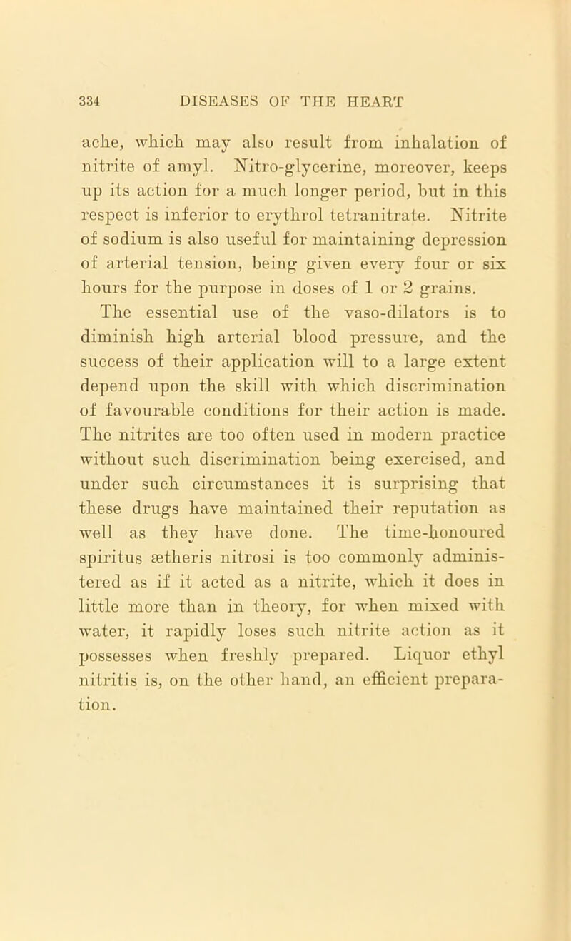 ache, which may also result from inhalation of nitrite of amyl. Nitro-glycerine, moreover, keeps up its action for a much longer period, hut in this respect is inferior to erythrol tetranitrate. Nitrite of sodium is also useful for maintaining depression of arterial tension, being given every four or six hours for the purpose in doses of 1 or 2 grains. The essential use of the vaso-dilators is to diminish high arterial blood pressure, and the success of their application will to a large extent depend upon the skill with which discrimination of favourable conditions for their action is made. The nitrites are too often used in modern practice without such discrimination being exercised, and under such circumstances it is surprising that these drugs have maintained their reputation as well as they have done. The time-honoured spiritus aetheris nitrosi is too commonly adminis- tered as if it acted as a nitrite, which it does in little more than in theory, for when mixed with water, it rapidly loses such nitrite action as it possesses when freshly prepared. Liquor ethyl nitritis is, on the other hand, an efficient prepara- tion.