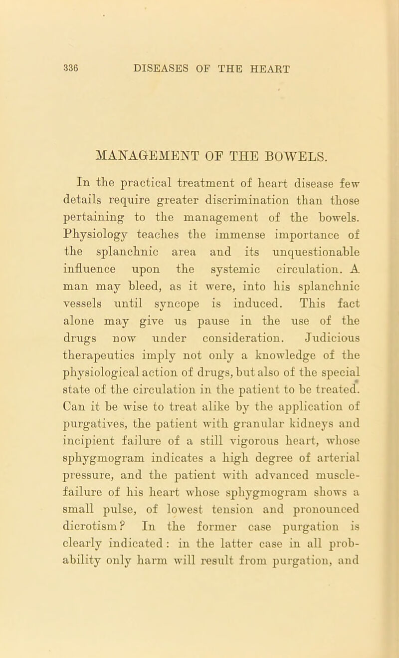 MANAGEMENT OF THE BOWELS. In the practical treatment of heart disease few details require greater discrimination than those pertaining to the management of the bowels. Physiology teaches the immense importance of the splanchnic area and its unquestionable influence upon the systemic circulation. A man may bleed, as it were, into his splanchnic vessels until syncope is induced. This fact alone may give us pause in the use of the drugs now under consideration. Judicious therapeutics imply not only a knowledge of the physiological action of drugs, hut also of the special state of the circulation in the patient to be treated. Can it he wise to treat alike by the application of purgatives, the patient with granular kidneys and incipient failure of a still vigorous heart, whose sphygmogram indicates a high degree of arterial pressure, and the patient with advanced muscle- failure of his heart whose sphygmogram shows a small pulse, of lowest tension and pronounced dicrotism? In the former case purgation is clearly indicated : in the latter case in all prob- ability only harm will result from purgation, and