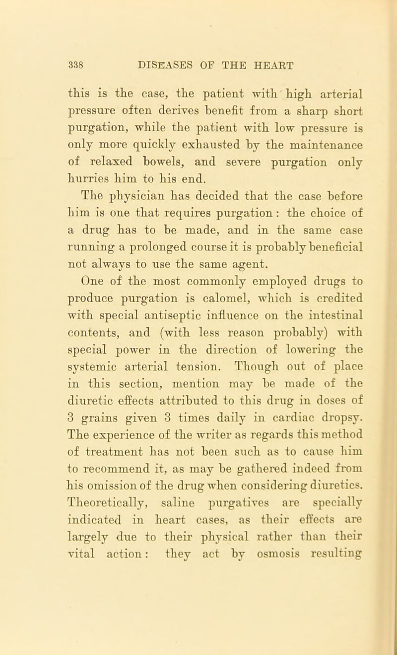 this is the case, the patient with high arterial pressure often derives benefit from a sharp short purgation, while the patient with low pressure is only more quickly exhausted by the maintenance of relaxed bowels, and severe purgation only hurries him to his end. The physician has decided that the case before him is one that requires purgation: the choice of a drug has to he made, and in the same case running a prolonged course it is probably beneficial not always to use the same agent. One of the most commonly employed drugs to produce purgation is calomel, which is credited with special antiseptic influence on the intestinal contents, and (with less reason probably) with special power in the direction of lowering the systemic arterial tension. Though out of place in this section, mention may he made of the diuretic effects attributed to this drug in doses of 3 grains given 3 times daily in cardiac dropsy. The experience of the writer as regards this method of treatment has not been such as to cause him to recommend it, as may he gathered indeed from his omission of the drug when considering diuretics. Theoretically, saline purgatives are specially indicated in heart cases, as their effects are largely due to their physical rather than their vital action: they act by osmosis resulting